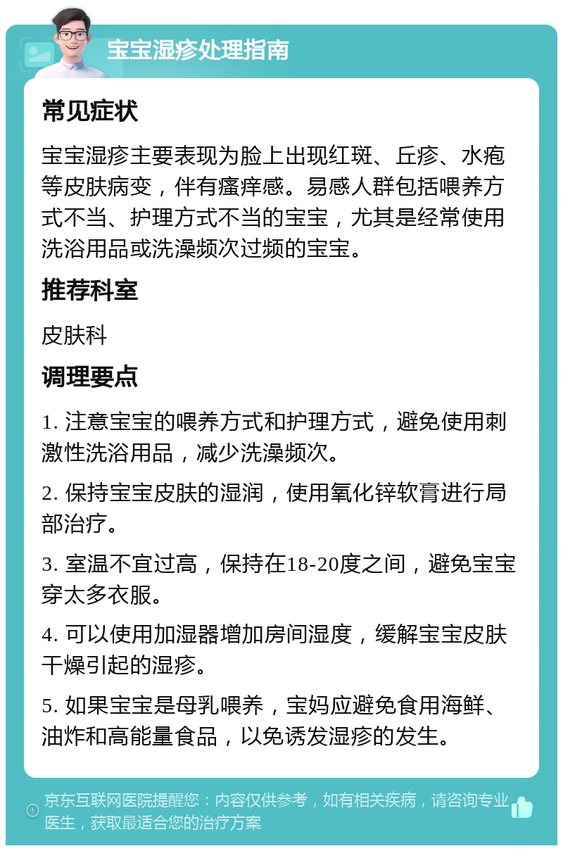 宝宝湿疹处理指南 常见症状 宝宝湿疹主要表现为脸上出现红斑、丘疹、水疱等皮肤病变，伴有瘙痒感。易感人群包括喂养方式不当、护理方式不当的宝宝，尤其是经常使用洗浴用品或洗澡频次过频的宝宝。 推荐科室 皮肤科 调理要点 1. 注意宝宝的喂养方式和护理方式，避免使用刺激性洗浴用品，减少洗澡频次。 2. 保持宝宝皮肤的湿润，使用氧化锌软膏进行局部治疗。 3. 室温不宜过高，保持在18-20度之间，避免宝宝穿太多衣服。 4. 可以使用加湿器增加房间湿度，缓解宝宝皮肤干燥引起的湿疹。 5. 如果宝宝是母乳喂养，宝妈应避免食用海鲜、油炸和高能量食品，以免诱发湿疹的发生。