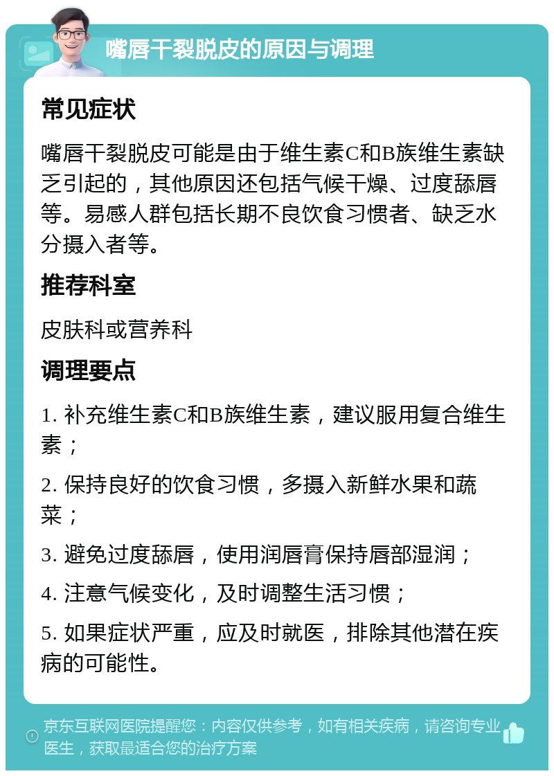 嘴唇干裂脱皮的原因与调理 常见症状 嘴唇干裂脱皮可能是由于维生素C和B族维生素缺乏引起的，其他原因还包括气候干燥、过度舔唇等。易感人群包括长期不良饮食习惯者、缺乏水分摄入者等。 推荐科室 皮肤科或营养科 调理要点 1. 补充维生素C和B族维生素，建议服用复合维生素； 2. 保持良好的饮食习惯，多摄入新鲜水果和蔬菜； 3. 避免过度舔唇，使用润唇膏保持唇部湿润； 4. 注意气候变化，及时调整生活习惯； 5. 如果症状严重，应及时就医，排除其他潜在疾病的可能性。