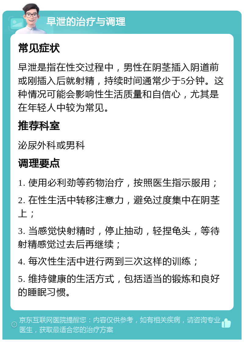 早泄的治疗与调理 常见症状 早泄是指在性交过程中，男性在阴茎插入阴道前或刚插入后就射精，持续时间通常少于5分钟。这种情况可能会影响性生活质量和自信心，尤其是在年轻人中较为常见。 推荐科室 泌尿外科或男科 调理要点 1. 使用必利劲等药物治疗，按照医生指示服用； 2. 在性生活中转移注意力，避免过度集中在阴茎上； 3. 当感觉快射精时，停止抽动，轻捏龟头，等待射精感觉过去后再继续； 4. 每次性生活中进行两到三次这样的训练； 5. 维持健康的生活方式，包括适当的锻炼和良好的睡眠习惯。