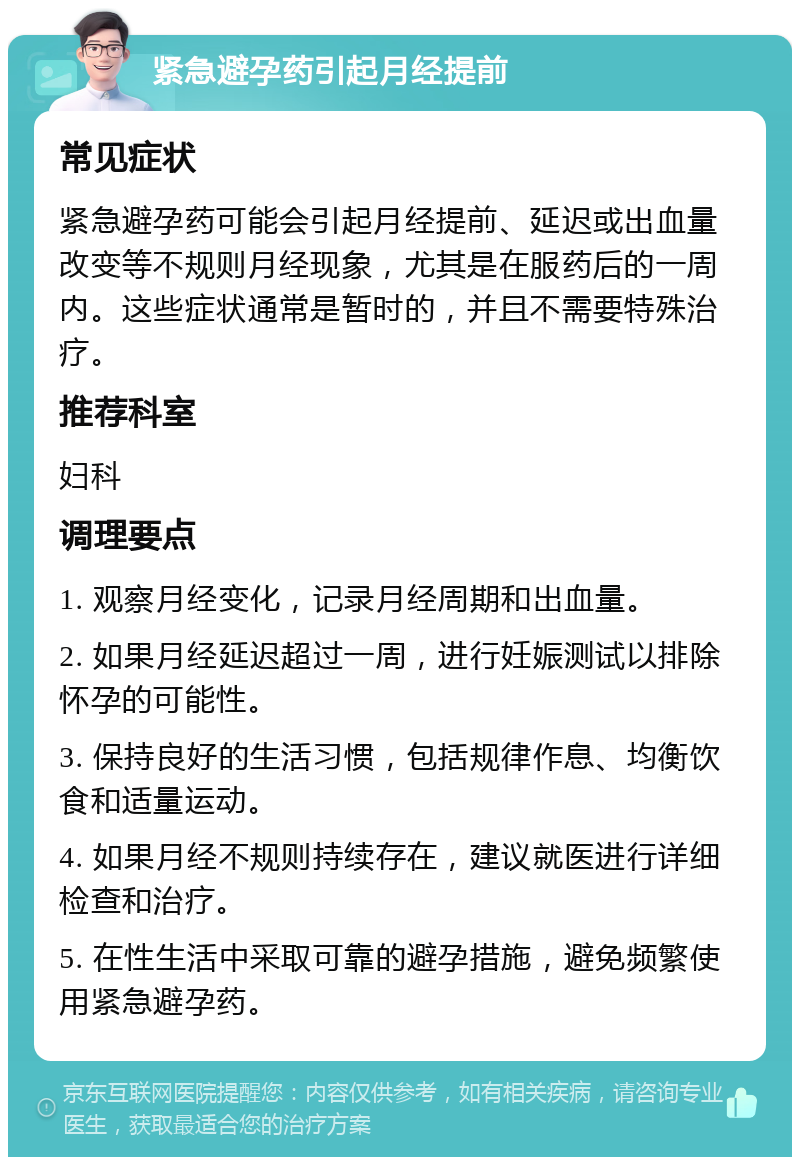 紧急避孕药引起月经提前 常见症状 紧急避孕药可能会引起月经提前、延迟或出血量改变等不规则月经现象，尤其是在服药后的一周内。这些症状通常是暂时的，并且不需要特殊治疗。 推荐科室 妇科 调理要点 1. 观察月经变化，记录月经周期和出血量。 2. 如果月经延迟超过一周，进行妊娠测试以排除怀孕的可能性。 3. 保持良好的生活习惯，包括规律作息、均衡饮食和适量运动。 4. 如果月经不规则持续存在，建议就医进行详细检查和治疗。 5. 在性生活中采取可靠的避孕措施，避免频繁使用紧急避孕药。