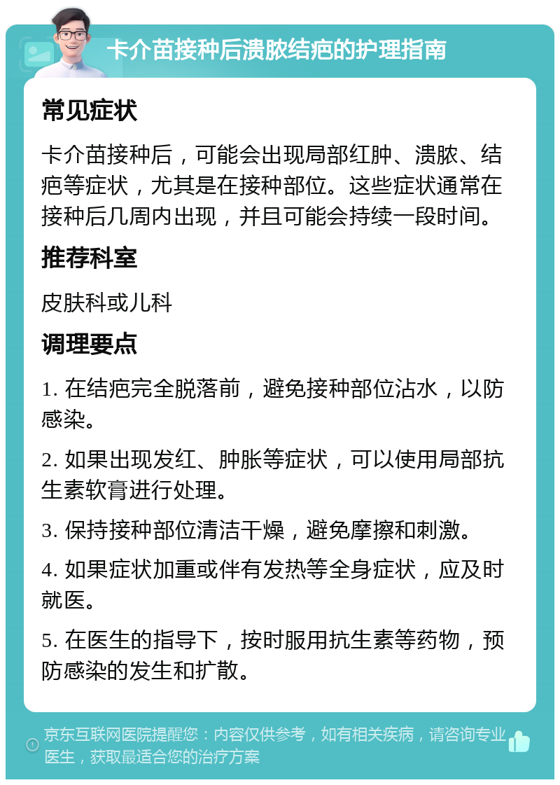 卡介苗接种后溃脓结疤的护理指南 常见症状 卡介苗接种后，可能会出现局部红肿、溃脓、结疤等症状，尤其是在接种部位。这些症状通常在接种后几周内出现，并且可能会持续一段时间。 推荐科室 皮肤科或儿科 调理要点 1. 在结疤完全脱落前，避免接种部位沾水，以防感染。 2. 如果出现发红、肿胀等症状，可以使用局部抗生素软膏进行处理。 3. 保持接种部位清洁干燥，避免摩擦和刺激。 4. 如果症状加重或伴有发热等全身症状，应及时就医。 5. 在医生的指导下，按时服用抗生素等药物，预防感染的发生和扩散。