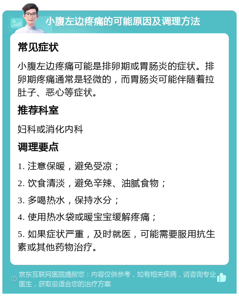 小腹左边疼痛的可能原因及调理方法 常见症状 小腹左边疼痛可能是排卵期或胃肠炎的症状。排卵期疼痛通常是轻微的，而胃肠炎可能伴随着拉肚子、恶心等症状。 推荐科室 妇科或消化内科 调理要点 1. 注意保暖，避免受凉； 2. 饮食清淡，避免辛辣、油腻食物； 3. 多喝热水，保持水分； 4. 使用热水袋或暖宝宝缓解疼痛； 5. 如果症状严重，及时就医，可能需要服用抗生素或其他药物治疗。