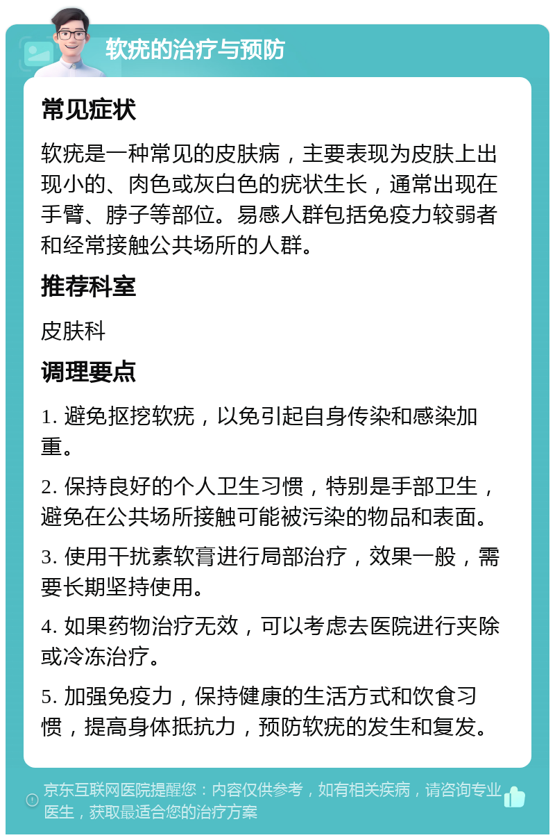 软疣的治疗与预防 常见症状 软疣是一种常见的皮肤病，主要表现为皮肤上出现小的、肉色或灰白色的疣状生长，通常出现在手臂、脖子等部位。易感人群包括免疫力较弱者和经常接触公共场所的人群。 推荐科室 皮肤科 调理要点 1. 避免抠挖软疣，以免引起自身传染和感染加重。 2. 保持良好的个人卫生习惯，特别是手部卫生，避免在公共场所接触可能被污染的物品和表面。 3. 使用干扰素软膏进行局部治疗，效果一般，需要长期坚持使用。 4. 如果药物治疗无效，可以考虑去医院进行夹除或冷冻治疗。 5. 加强免疫力，保持健康的生活方式和饮食习惯，提高身体抵抗力，预防软疣的发生和复发。