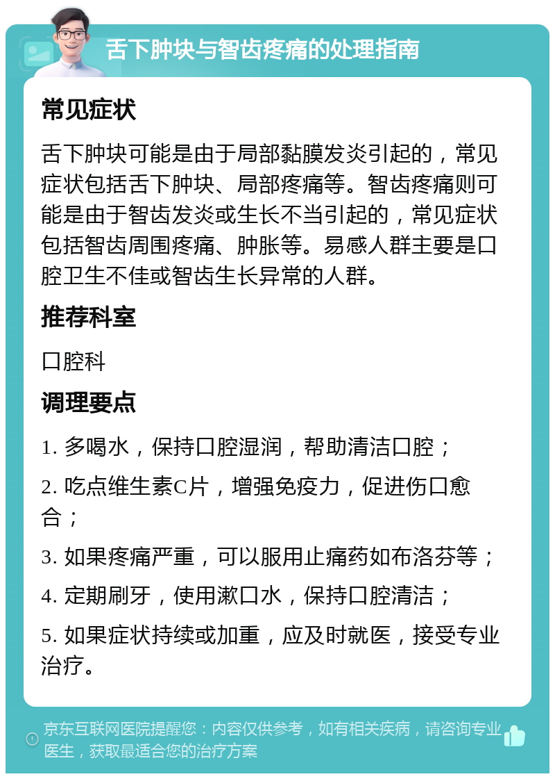 舌下肿块与智齿疼痛的处理指南 常见症状 舌下肿块可能是由于局部黏膜发炎引起的，常见症状包括舌下肿块、局部疼痛等。智齿疼痛则可能是由于智齿发炎或生长不当引起的，常见症状包括智齿周围疼痛、肿胀等。易感人群主要是口腔卫生不佳或智齿生长异常的人群。 推荐科室 口腔科 调理要点 1. 多喝水，保持口腔湿润，帮助清洁口腔； 2. 吃点维生素C片，增强免疫力，促进伤口愈合； 3. 如果疼痛严重，可以服用止痛药如布洛芬等； 4. 定期刷牙，使用漱口水，保持口腔清洁； 5. 如果症状持续或加重，应及时就医，接受专业治疗。