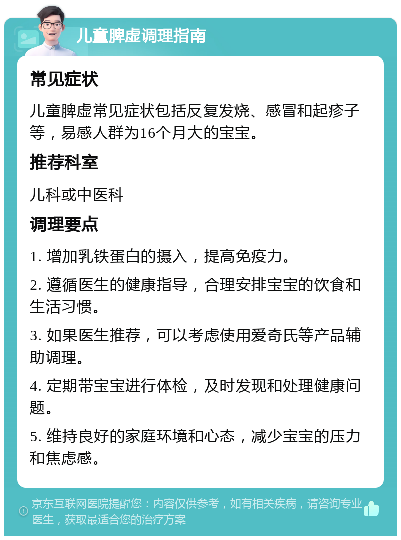 儿童脾虚调理指南 常见症状 儿童脾虚常见症状包括反复发烧、感冒和起疹子等，易感人群为16个月大的宝宝。 推荐科室 儿科或中医科 调理要点 1. 增加乳铁蛋白的摄入，提高免疫力。 2. 遵循医生的健康指导，合理安排宝宝的饮食和生活习惯。 3. 如果医生推荐，可以考虑使用爱奇氏等产品辅助调理。 4. 定期带宝宝进行体检，及时发现和处理健康问题。 5. 维持良好的家庭环境和心态，减少宝宝的压力和焦虑感。