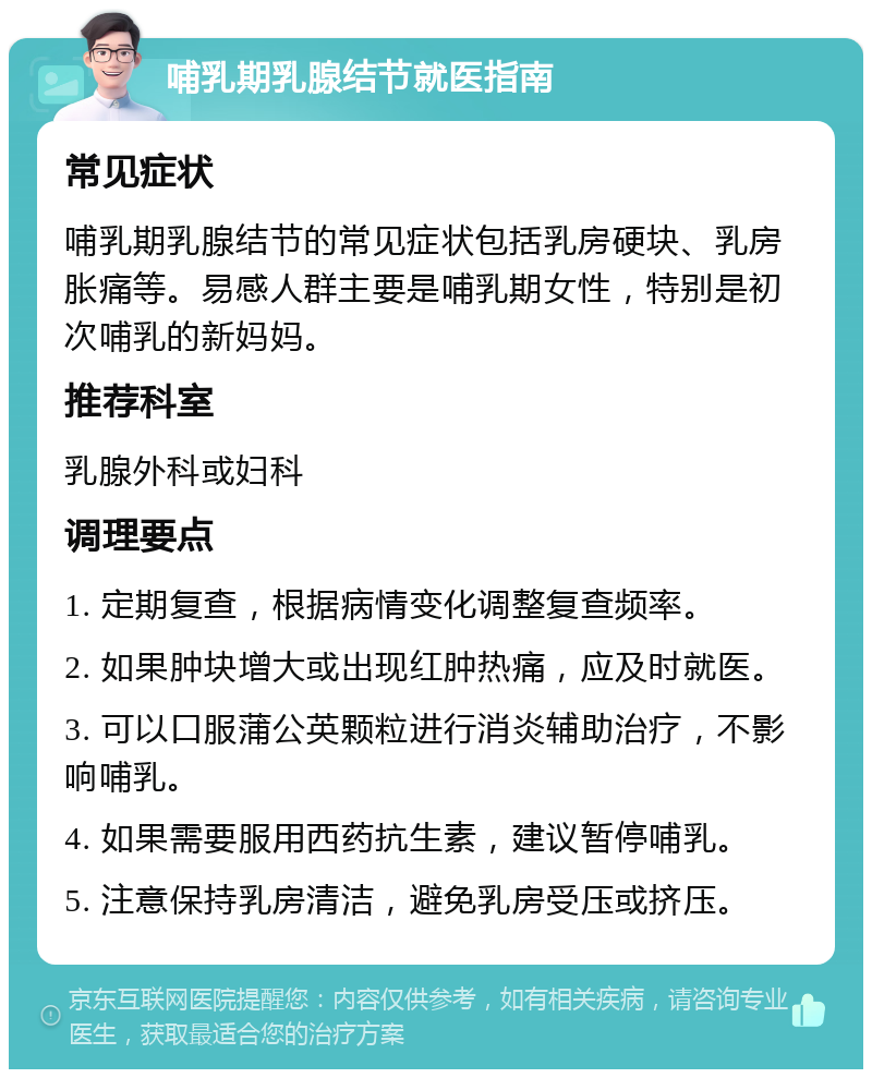 哺乳期乳腺结节就医指南 常见症状 哺乳期乳腺结节的常见症状包括乳房硬块、乳房胀痛等。易感人群主要是哺乳期女性，特别是初次哺乳的新妈妈。 推荐科室 乳腺外科或妇科 调理要点 1. 定期复查，根据病情变化调整复查频率。 2. 如果肿块增大或出现红肿热痛，应及时就医。 3. 可以口服蒲公英颗粒进行消炎辅助治疗，不影响哺乳。 4. 如果需要服用西药抗生素，建议暂停哺乳。 5. 注意保持乳房清洁，避免乳房受压或挤压。