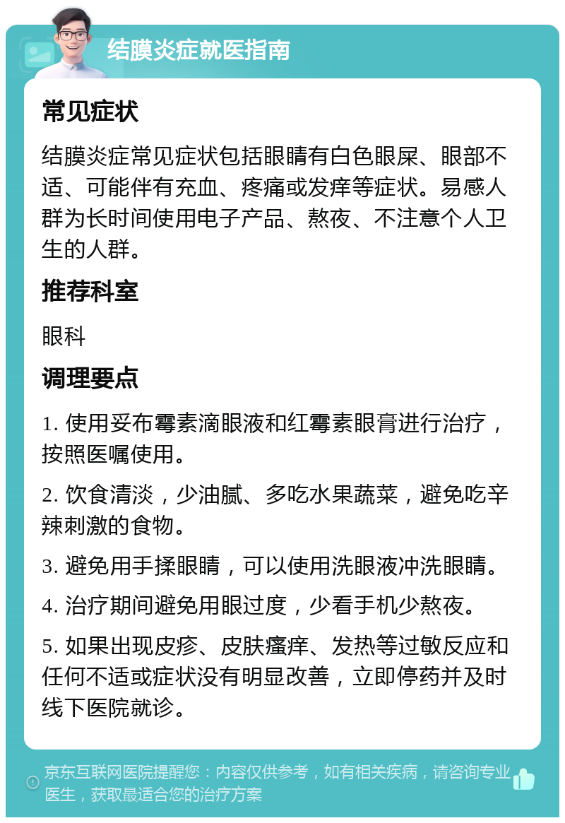 结膜炎症就医指南 常见症状 结膜炎症常见症状包括眼睛有白色眼屎、眼部不适、可能伴有充血、疼痛或发痒等症状。易感人群为长时间使用电子产品、熬夜、不注意个人卫生的人群。 推荐科室 眼科 调理要点 1. 使用妥布霉素滴眼液和红霉素眼膏进行治疗，按照医嘱使用。 2. 饮食清淡，少油腻、多吃水果蔬菜，避免吃辛辣刺激的食物。 3. 避免用手揉眼睛，可以使用洗眼液冲洗眼睛。 4. 治疗期间避免用眼过度，少看手机少熬夜。 5. 如果出现皮疹、皮肤瘙痒、发热等过敏反应和任何不适或症状没有明显改善，立即停药并及时线下医院就诊。