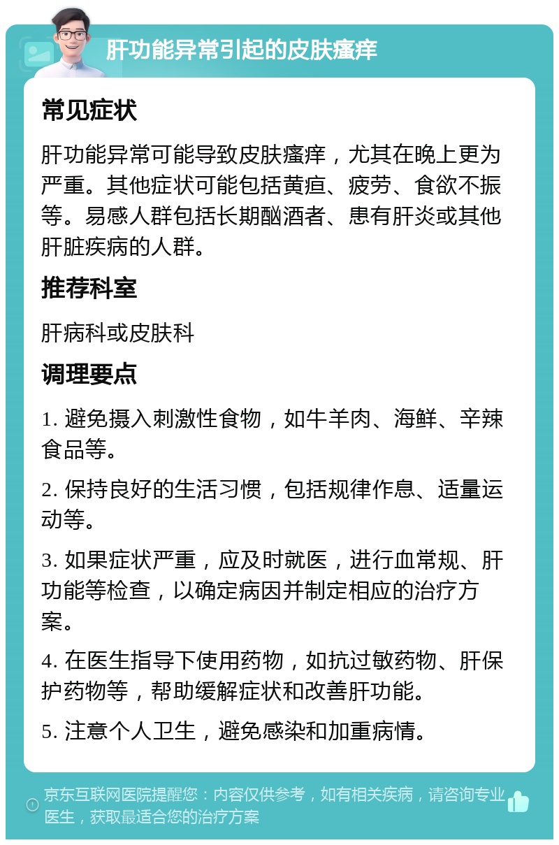 肝功能异常引起的皮肤瘙痒 常见症状 肝功能异常可能导致皮肤瘙痒，尤其在晚上更为严重。其他症状可能包括黄疸、疲劳、食欲不振等。易感人群包括长期酗酒者、患有肝炎或其他肝脏疾病的人群。 推荐科室 肝病科或皮肤科 调理要点 1. 避免摄入刺激性食物，如牛羊肉、海鲜、辛辣食品等。 2. 保持良好的生活习惯，包括规律作息、适量运动等。 3. 如果症状严重，应及时就医，进行血常规、肝功能等检查，以确定病因并制定相应的治疗方案。 4. 在医生指导下使用药物，如抗过敏药物、肝保护药物等，帮助缓解症状和改善肝功能。 5. 注意个人卫生，避免感染和加重病情。