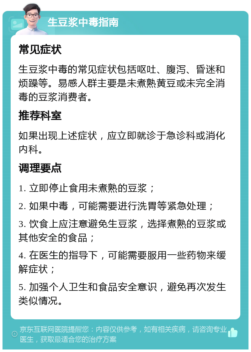 生豆浆中毒指南 常见症状 生豆浆中毒的常见症状包括呕吐、腹泻、昏迷和烦躁等。易感人群主要是未煮熟黄豆或未完全消毒的豆浆消费者。 推荐科室 如果出现上述症状，应立即就诊于急诊科或消化内科。 调理要点 1. 立即停止食用未煮熟的豆浆； 2. 如果中毒，可能需要进行洗胃等紧急处理； 3. 饮食上应注意避免生豆浆，选择煮熟的豆浆或其他安全的食品； 4. 在医生的指导下，可能需要服用一些药物来缓解症状； 5. 加强个人卫生和食品安全意识，避免再次发生类似情况。