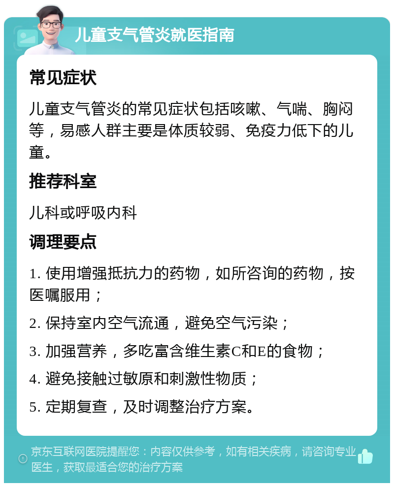 儿童支气管炎就医指南 常见症状 儿童支气管炎的常见症状包括咳嗽、气喘、胸闷等，易感人群主要是体质较弱、免疫力低下的儿童。 推荐科室 儿科或呼吸内科 调理要点 1. 使用增强抵抗力的药物，如所咨询的药物，按医嘱服用； 2. 保持室内空气流通，避免空气污染； 3. 加强营养，多吃富含维生素C和E的食物； 4. 避免接触过敏原和刺激性物质； 5. 定期复查，及时调整治疗方案。