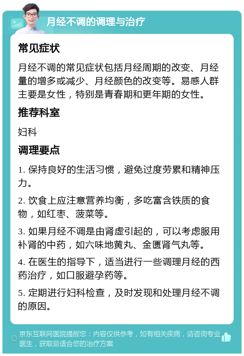 月经不调的调理与治疗 常见症状 月经不调的常见症状包括月经周期的改变、月经量的增多或减少、月经颜色的改变等。易感人群主要是女性，特别是青春期和更年期的女性。 推荐科室 妇科 调理要点 1. 保持良好的生活习惯，避免过度劳累和精神压力。 2. 饮食上应注意营养均衡，多吃富含铁质的食物，如红枣、菠菜等。 3. 如果月经不调是由肾虚引起的，可以考虑服用补肾的中药，如六味地黄丸、金匮肾气丸等。 4. 在医生的指导下，适当进行一些调理月经的西药治疗，如口服避孕药等。 5. 定期进行妇科检查，及时发现和处理月经不调的原因。