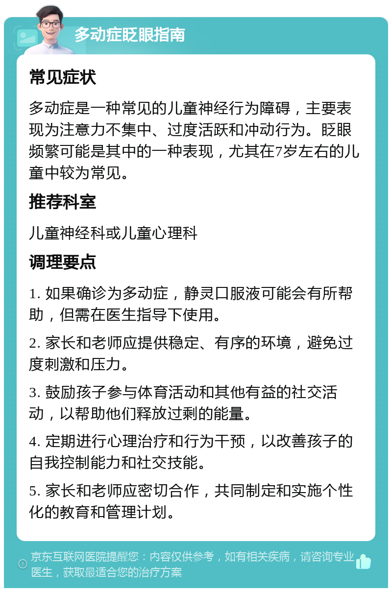 多动症眨眼指南 常见症状 多动症是一种常见的儿童神经行为障碍，主要表现为注意力不集中、过度活跃和冲动行为。眨眼频繁可能是其中的一种表现，尤其在7岁左右的儿童中较为常见。 推荐科室 儿童神经科或儿童心理科 调理要点 1. 如果确诊为多动症，静灵口服液可能会有所帮助，但需在医生指导下使用。 2. 家长和老师应提供稳定、有序的环境，避免过度刺激和压力。 3. 鼓励孩子参与体育活动和其他有益的社交活动，以帮助他们释放过剩的能量。 4. 定期进行心理治疗和行为干预，以改善孩子的自我控制能力和社交技能。 5. 家长和老师应密切合作，共同制定和实施个性化的教育和管理计划。