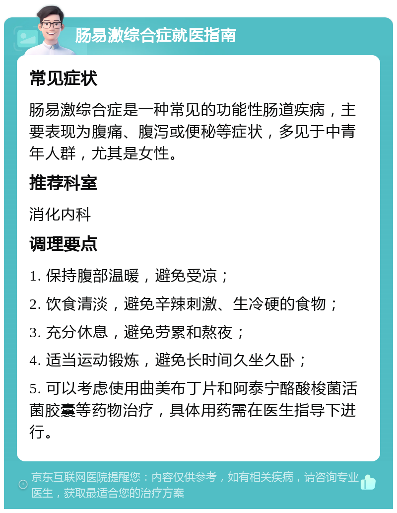 肠易激综合症就医指南 常见症状 肠易激综合症是一种常见的功能性肠道疾病，主要表现为腹痛、腹泻或便秘等症状，多见于中青年人群，尤其是女性。 推荐科室 消化内科 调理要点 1. 保持腹部温暖，避免受凉； 2. 饮食清淡，避免辛辣刺激、生冷硬的食物； 3. 充分休息，避免劳累和熬夜； 4. 适当运动锻炼，避免长时间久坐久卧； 5. 可以考虑使用曲美布丁片和阿泰宁酪酸梭菌活菌胶囊等药物治疗，具体用药需在医生指导下进行。