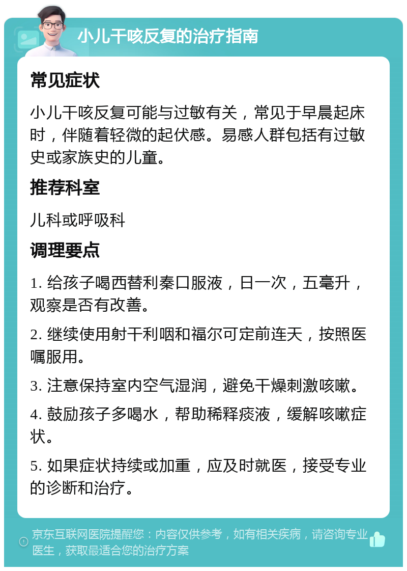 小儿干咳反复的治疗指南 常见症状 小儿干咳反复可能与过敏有关，常见于早晨起床时，伴随着轻微的起伏感。易感人群包括有过敏史或家族史的儿童。 推荐科室 儿科或呼吸科 调理要点 1. 给孩子喝西替利秦口服液，日一次，五毫升，观察是否有改善。 2. 继续使用射干利咽和福尔可定前连天，按照医嘱服用。 3. 注意保持室内空气湿润，避免干燥刺激咳嗽。 4. 鼓励孩子多喝水，帮助稀释痰液，缓解咳嗽症状。 5. 如果症状持续或加重，应及时就医，接受专业的诊断和治疗。