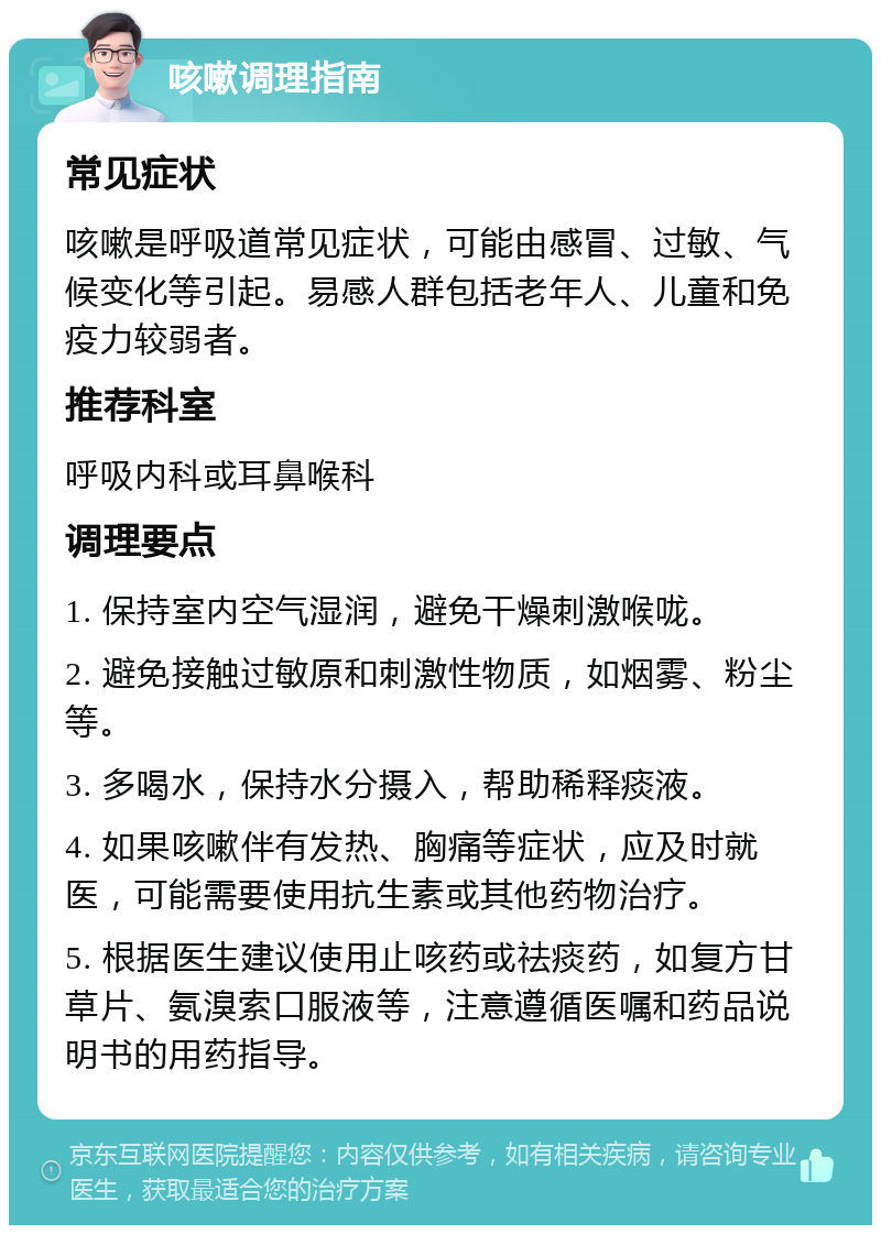 咳嗽调理指南 常见症状 咳嗽是呼吸道常见症状，可能由感冒、过敏、气候变化等引起。易感人群包括老年人、儿童和免疫力较弱者。 推荐科室 呼吸内科或耳鼻喉科 调理要点 1. 保持室内空气湿润，避免干燥刺激喉咙。 2. 避免接触过敏原和刺激性物质，如烟雾、粉尘等。 3. 多喝水，保持水分摄入，帮助稀释痰液。 4. 如果咳嗽伴有发热、胸痛等症状，应及时就医，可能需要使用抗生素或其他药物治疗。 5. 根据医生建议使用止咳药或祛痰药，如复方甘草片、氨溴索口服液等，注意遵循医嘱和药品说明书的用药指导。