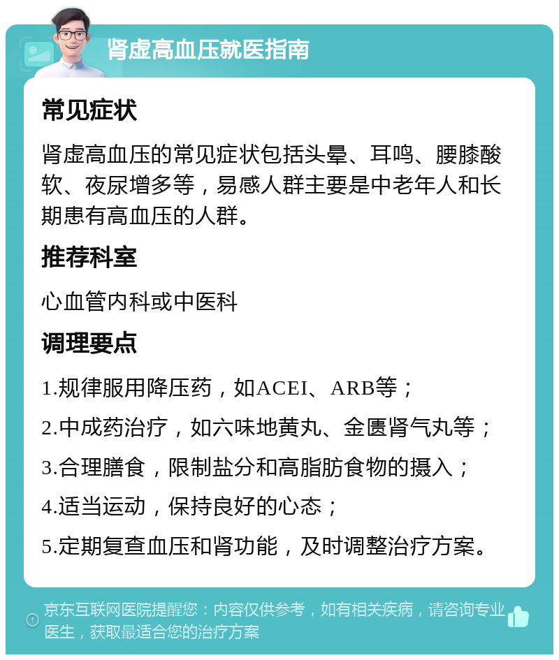 肾虚高血压就医指南 常见症状 肾虚高血压的常见症状包括头晕、耳鸣、腰膝酸软、夜尿增多等，易感人群主要是中老年人和长期患有高血压的人群。 推荐科室 心血管内科或中医科 调理要点 1.规律服用降压药，如ACEI、ARB等； 2.中成药治疗，如六味地黄丸、金匮肾气丸等； 3.合理膳食，限制盐分和高脂肪食物的摄入； 4.适当运动，保持良好的心态； 5.定期复查血压和肾功能，及时调整治疗方案。