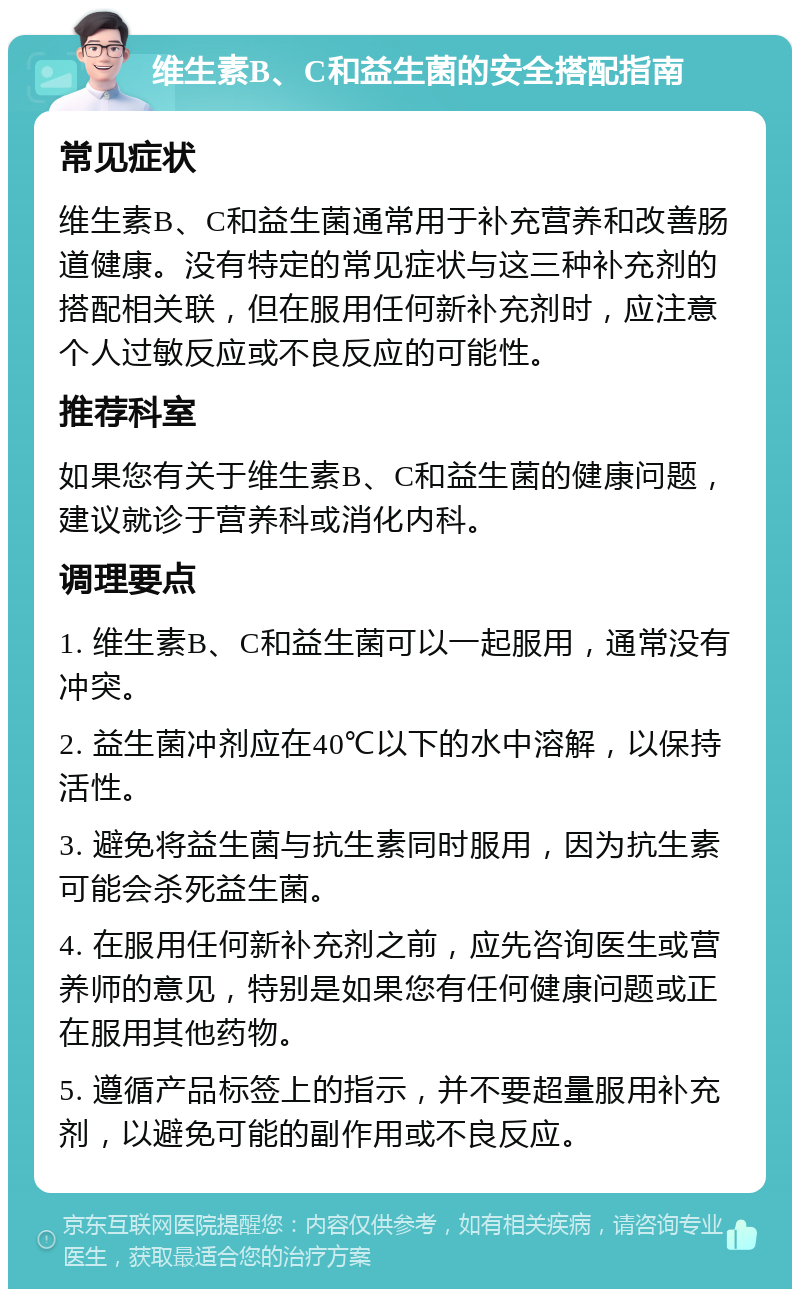 维生素B、C和益生菌的安全搭配指南 常见症状 维生素B、C和益生菌通常用于补充营养和改善肠道健康。没有特定的常见症状与这三种补充剂的搭配相关联，但在服用任何新补充剂时，应注意个人过敏反应或不良反应的可能性。 推荐科室 如果您有关于维生素B、C和益生菌的健康问题，建议就诊于营养科或消化内科。 调理要点 1. 维生素B、C和益生菌可以一起服用，通常没有冲突。 2. 益生菌冲剂应在40℃以下的水中溶解，以保持活性。 3. 避免将益生菌与抗生素同时服用，因为抗生素可能会杀死益生菌。 4. 在服用任何新补充剂之前，应先咨询医生或营养师的意见，特别是如果您有任何健康问题或正在服用其他药物。 5. 遵循产品标签上的指示，并不要超量服用补充剂，以避免可能的副作用或不良反应。