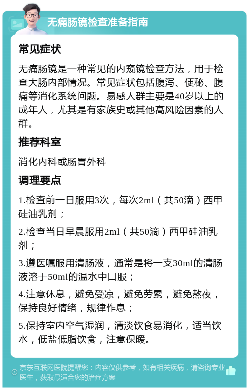 无痛肠镜检查准备指南 常见症状 无痛肠镜是一种常见的内窥镜检查方法，用于检查大肠内部情况。常见症状包括腹泻、便秘、腹痛等消化系统问题。易感人群主要是40岁以上的成年人，尤其是有家族史或其他高风险因素的人群。 推荐科室 消化内科或肠胃外科 调理要点 1.检查前一日服用3次，每次2ml（共50滴）西甲硅油乳剂； 2.检查当日早晨服用2ml（共50滴）西甲硅油乳剂； 3.遵医嘱服用清肠液，通常是将一支30ml的清肠液溶于50ml的温水中口服； 4.注意休息，避免受凉，避免劳累，避免熬夜，保持良好情绪，规律作息； 5.保持室内空气湿润，清淡饮食易消化，适当饮水，低盐低脂饮食，注意保暖。