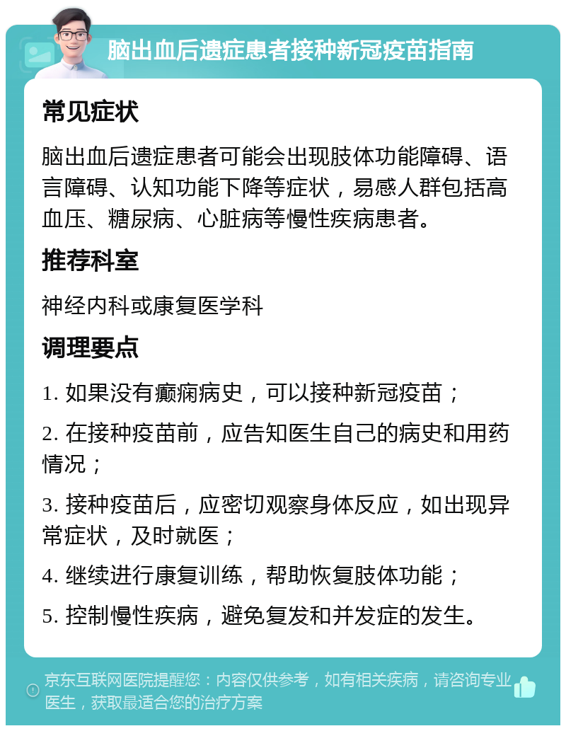 脑出血后遗症患者接种新冠疫苗指南 常见症状 脑出血后遗症患者可能会出现肢体功能障碍、语言障碍、认知功能下降等症状，易感人群包括高血压、糖尿病、心脏病等慢性疾病患者。 推荐科室 神经内科或康复医学科 调理要点 1. 如果没有癫痫病史，可以接种新冠疫苗； 2. 在接种疫苗前，应告知医生自己的病史和用药情况； 3. 接种疫苗后，应密切观察身体反应，如出现异常症状，及时就医； 4. 继续进行康复训练，帮助恢复肢体功能； 5. 控制慢性疾病，避免复发和并发症的发生。