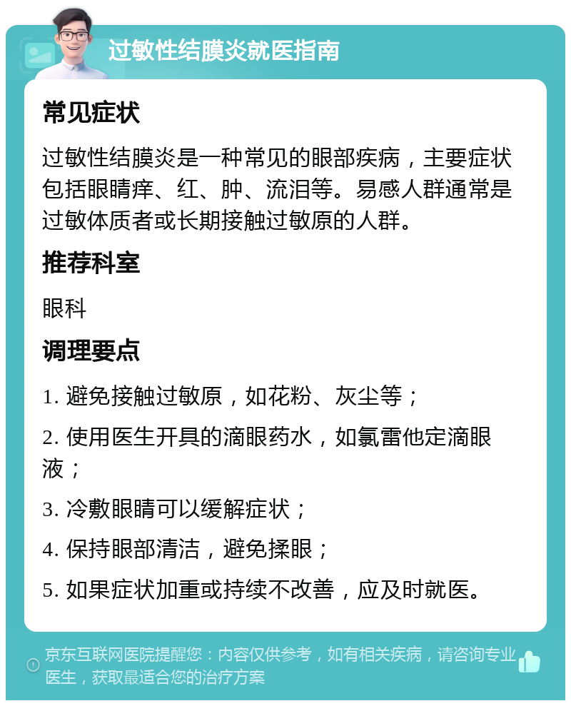 过敏性结膜炎就医指南 常见症状 过敏性结膜炎是一种常见的眼部疾病，主要症状包括眼睛痒、红、肿、流泪等。易感人群通常是过敏体质者或长期接触过敏原的人群。 推荐科室 眼科 调理要点 1. 避免接触过敏原，如花粉、灰尘等； 2. 使用医生开具的滴眼药水，如氯雷他定滴眼液； 3. 冷敷眼睛可以缓解症状； 4. 保持眼部清洁，避免揉眼； 5. 如果症状加重或持续不改善，应及时就医。