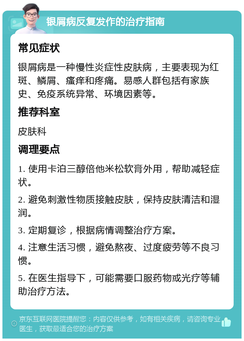 银屑病反复发作的治疗指南 常见症状 银屑病是一种慢性炎症性皮肤病，主要表现为红斑、鳞屑、瘙痒和疼痛。易感人群包括有家族史、免疫系统异常、环境因素等。 推荐科室 皮肤科 调理要点 1. 使用卡泊三醇倍他米松软膏外用，帮助减轻症状。 2. 避免刺激性物质接触皮肤，保持皮肤清洁和湿润。 3. 定期复诊，根据病情调整治疗方案。 4. 注意生活习惯，避免熬夜、过度疲劳等不良习惯。 5. 在医生指导下，可能需要口服药物或光疗等辅助治疗方法。