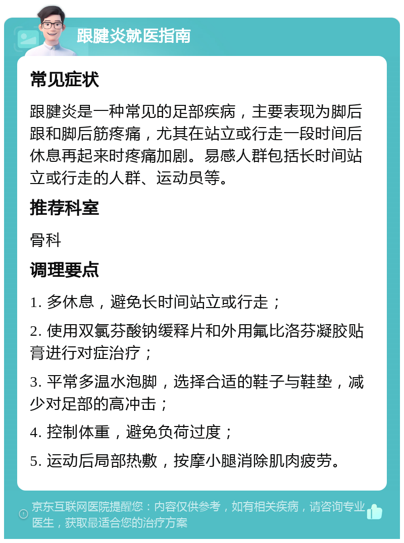 跟腱炎就医指南 常见症状 跟腱炎是一种常见的足部疾病，主要表现为脚后跟和脚后筋疼痛，尤其在站立或行走一段时间后休息再起来时疼痛加剧。易感人群包括长时间站立或行走的人群、运动员等。 推荐科室 骨科 调理要点 1. 多休息，避免长时间站立或行走； 2. 使用双氯芬酸钠缓释片和外用氟比洛芬凝胶贴膏进行对症治疗； 3. 平常多温水泡脚，选择合适的鞋子与鞋垫，减少对足部的高冲击； 4. 控制体重，避免负荷过度； 5. 运动后局部热敷，按摩小腿消除肌肉疲劳。