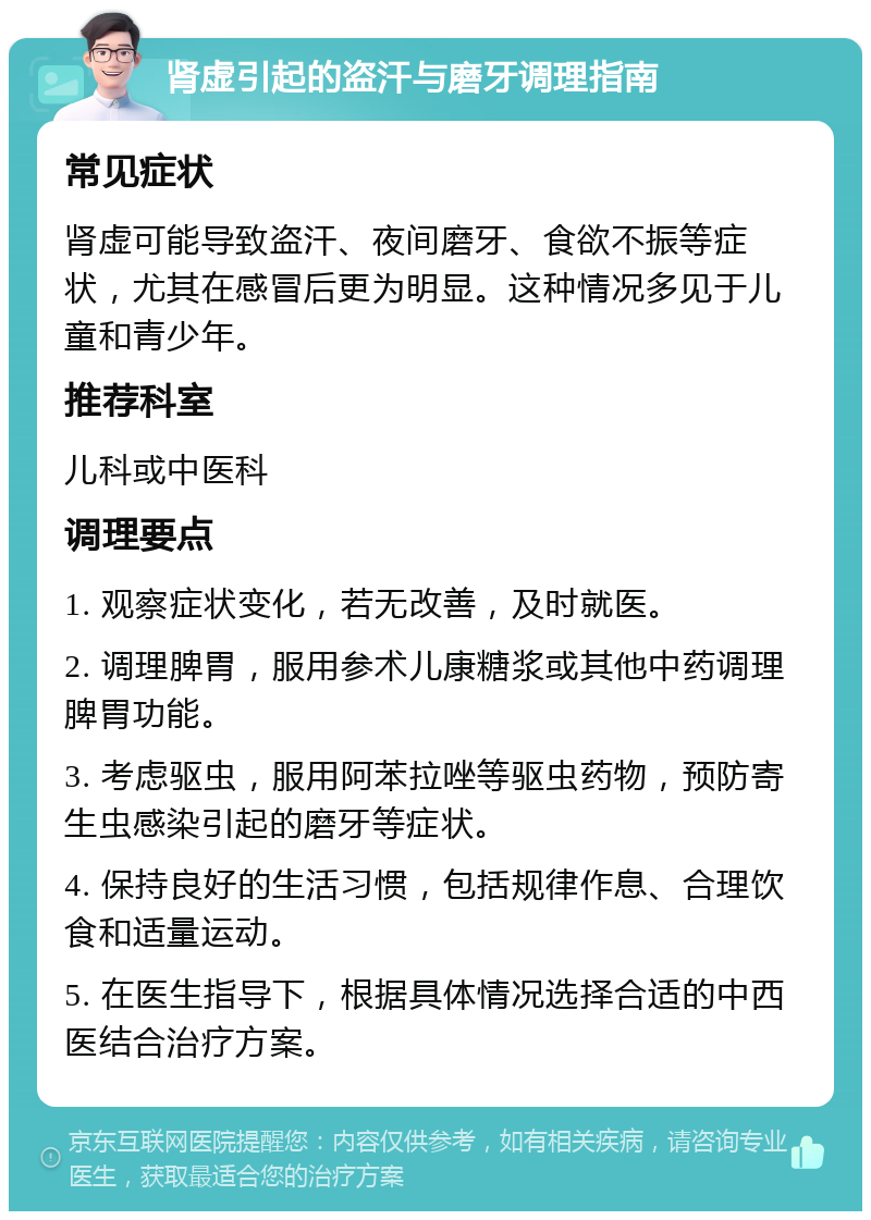 肾虚引起的盗汗与磨牙调理指南 常见症状 肾虚可能导致盗汗、夜间磨牙、食欲不振等症状，尤其在感冒后更为明显。这种情况多见于儿童和青少年。 推荐科室 儿科或中医科 调理要点 1. 观察症状变化，若无改善，及时就医。 2. 调理脾胃，服用参术儿康糖浆或其他中药调理脾胃功能。 3. 考虑驱虫，服用阿苯拉唑等驱虫药物，预防寄生虫感染引起的磨牙等症状。 4. 保持良好的生活习惯，包括规律作息、合理饮食和适量运动。 5. 在医生指导下，根据具体情况选择合适的中西医结合治疗方案。