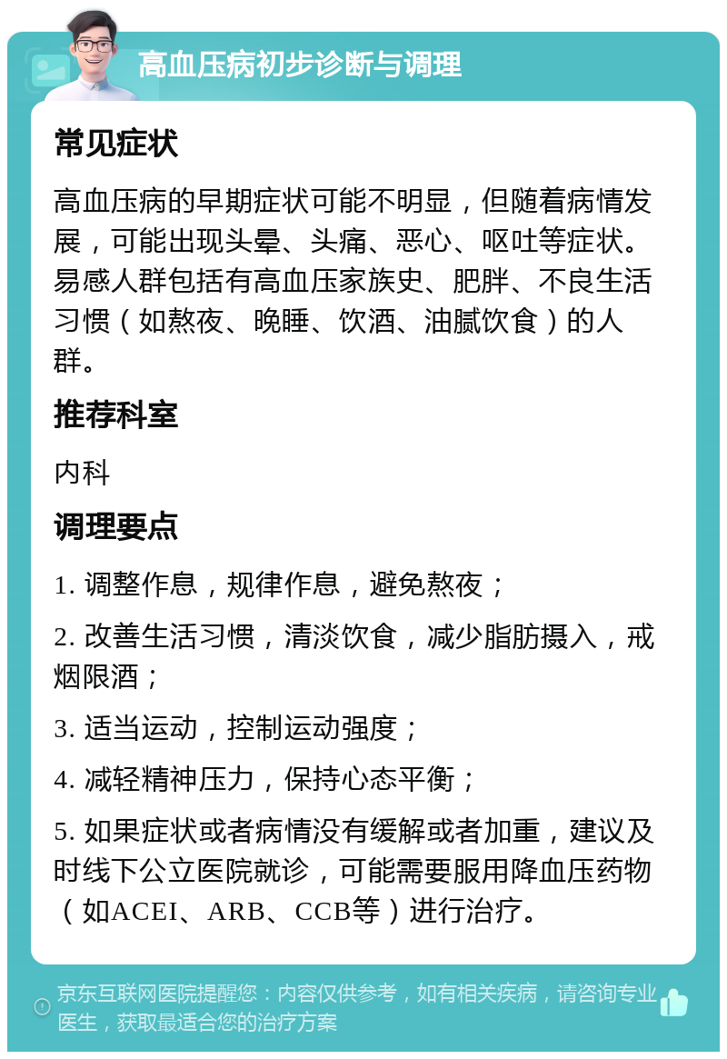 高血压病初步诊断与调理 常见症状 高血压病的早期症状可能不明显，但随着病情发展，可能出现头晕、头痛、恶心、呕吐等症状。易感人群包括有高血压家族史、肥胖、不良生活习惯（如熬夜、晚睡、饮酒、油腻饮食）的人群。 推荐科室 内科 调理要点 1. 调整作息，规律作息，避免熬夜； 2. 改善生活习惯，清淡饮食，减少脂肪摄入，戒烟限酒； 3. 适当运动，控制运动强度； 4. 减轻精神压力，保持心态平衡； 5. 如果症状或者病情没有缓解或者加重，建议及时线下公立医院就诊，可能需要服用降血压药物（如ACEI、ARB、CCB等）进行治疗。