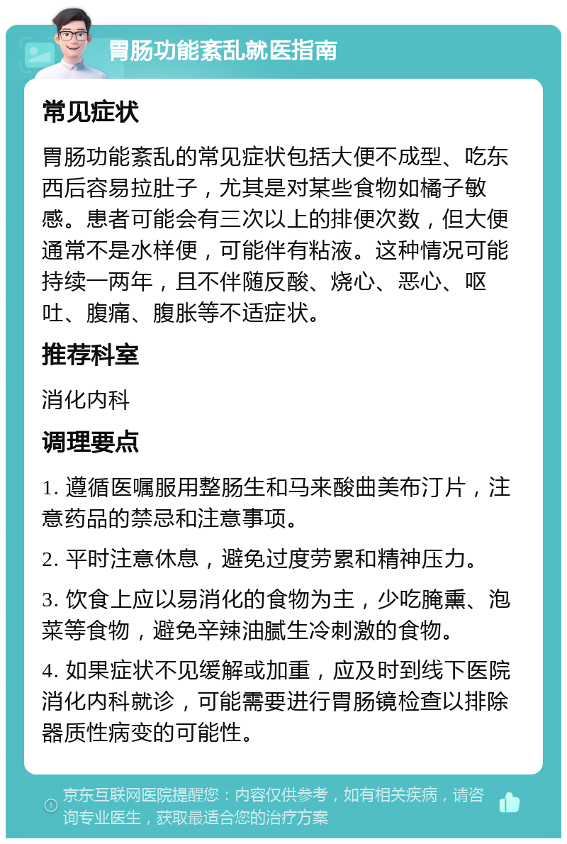 胃肠功能紊乱就医指南 常见症状 胃肠功能紊乱的常见症状包括大便不成型、吃东西后容易拉肚子，尤其是对某些食物如橘子敏感。患者可能会有三次以上的排便次数，但大便通常不是水样便，可能伴有粘液。这种情况可能持续一两年，且不伴随反酸、烧心、恶心、呕吐、腹痛、腹胀等不适症状。 推荐科室 消化内科 调理要点 1. 遵循医嘱服用整肠生和马来酸曲美布汀片，注意药品的禁忌和注意事项。 2. 平时注意休息，避免过度劳累和精神压力。 3. 饮食上应以易消化的食物为主，少吃腌熏、泡菜等食物，避免辛辣油腻生冷刺激的食物。 4. 如果症状不见缓解或加重，应及时到线下医院消化内科就诊，可能需要进行胃肠镜检查以排除器质性病变的可能性。