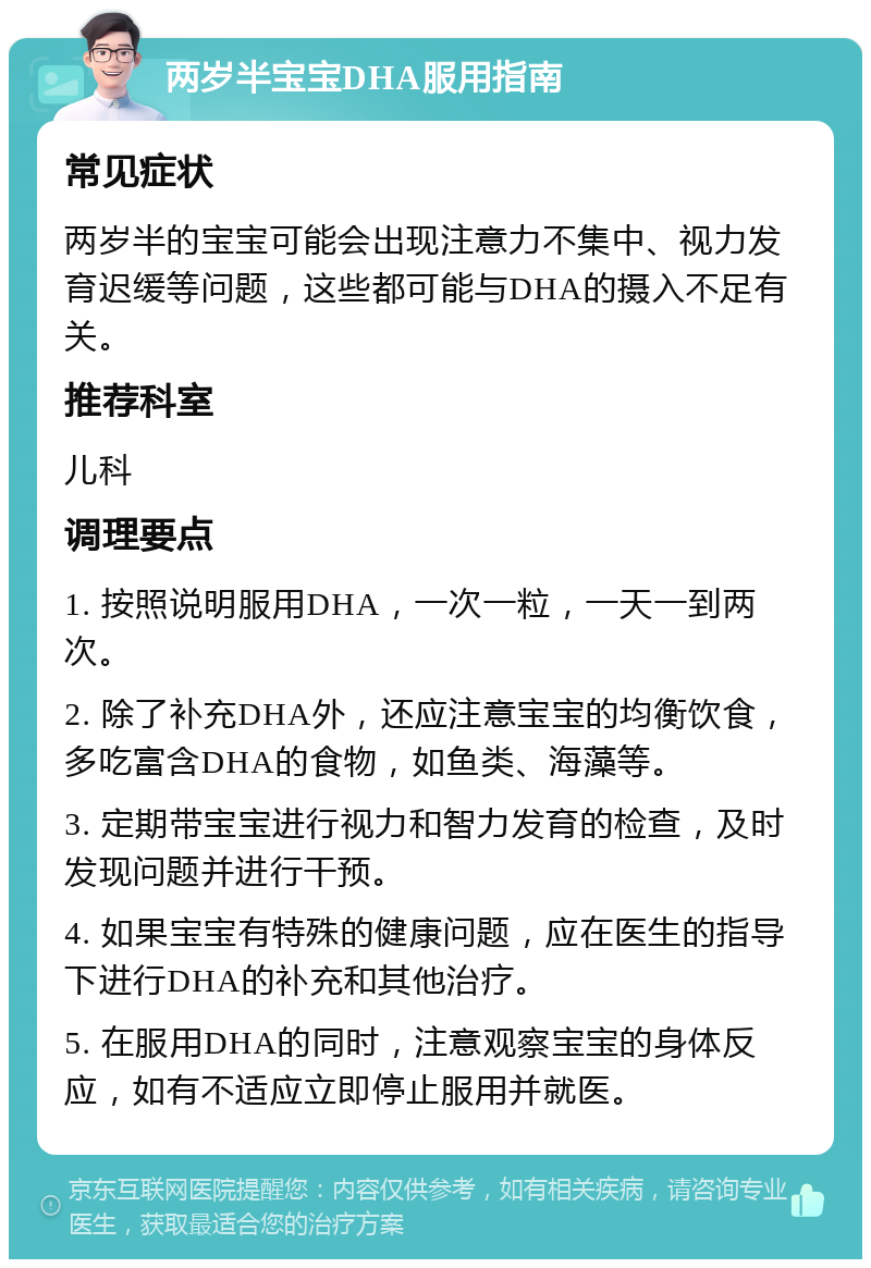 两岁半宝宝DHA服用指南 常见症状 两岁半的宝宝可能会出现注意力不集中、视力发育迟缓等问题，这些都可能与DHA的摄入不足有关。 推荐科室 儿科 调理要点 1. 按照说明服用DHA，一次一粒，一天一到两次。 2. 除了补充DHA外，还应注意宝宝的均衡饮食，多吃富含DHA的食物，如鱼类、海藻等。 3. 定期带宝宝进行视力和智力发育的检查，及时发现问题并进行干预。 4. 如果宝宝有特殊的健康问题，应在医生的指导下进行DHA的补充和其他治疗。 5. 在服用DHA的同时，注意观察宝宝的身体反应，如有不适应立即停止服用并就医。