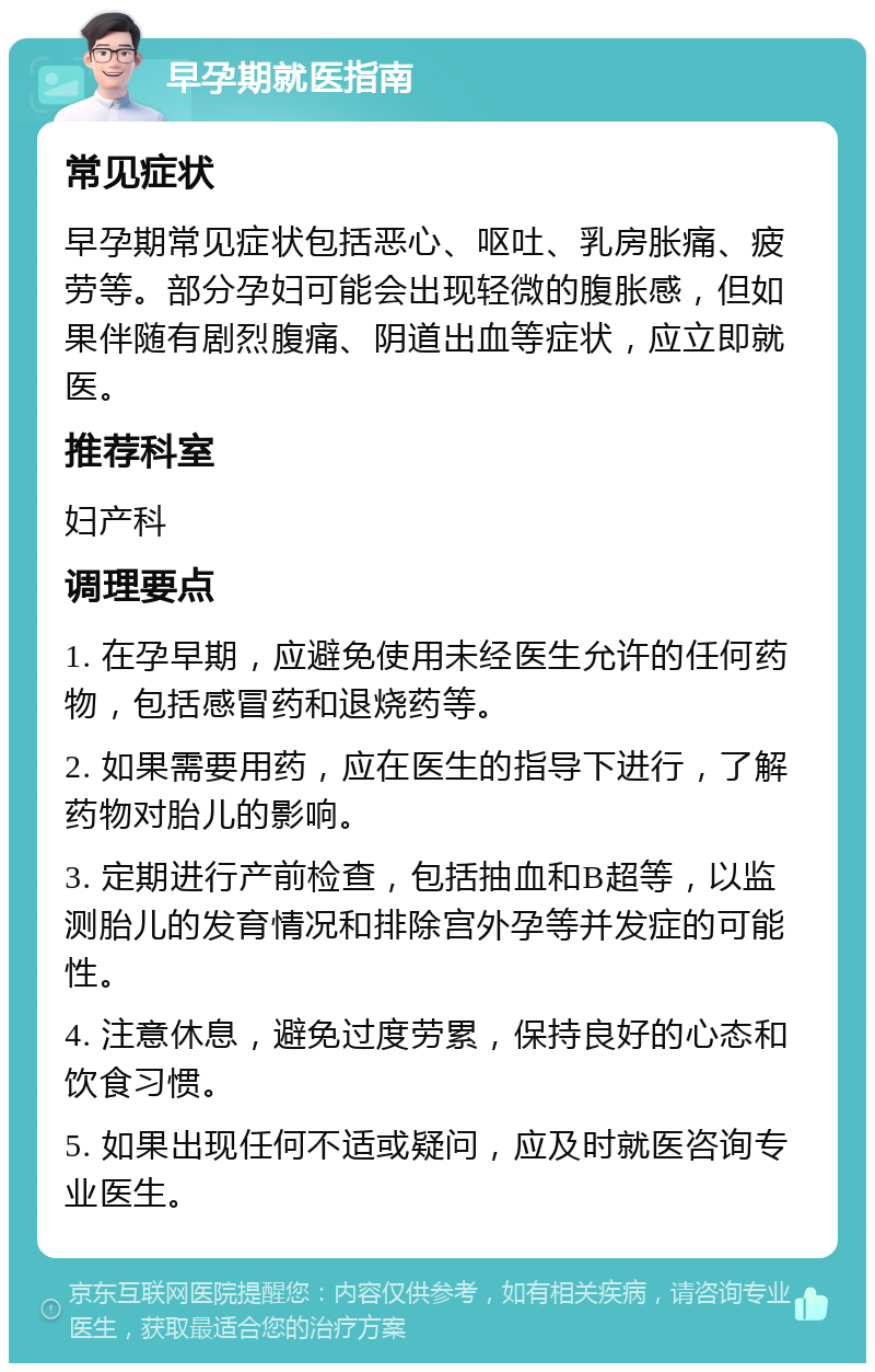 早孕期就医指南 常见症状 早孕期常见症状包括恶心、呕吐、乳房胀痛、疲劳等。部分孕妇可能会出现轻微的腹胀感，但如果伴随有剧烈腹痛、阴道出血等症状，应立即就医。 推荐科室 妇产科 调理要点 1. 在孕早期，应避免使用未经医生允许的任何药物，包括感冒药和退烧药等。 2. 如果需要用药，应在医生的指导下进行，了解药物对胎儿的影响。 3. 定期进行产前检查，包括抽血和B超等，以监测胎儿的发育情况和排除宫外孕等并发症的可能性。 4. 注意休息，避免过度劳累，保持良好的心态和饮食习惯。 5. 如果出现任何不适或疑问，应及时就医咨询专业医生。