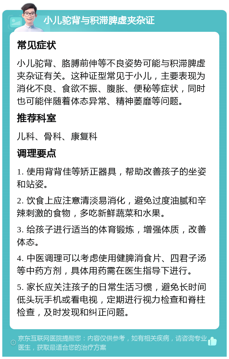 小儿驼背与积滞脾虚夹杂证 常见症状 小儿驼背、胳膊前伸等不良姿势可能与积滞脾虚夹杂证有关。这种证型常见于小儿，主要表现为消化不良、食欲不振、腹胀、便秘等症状，同时也可能伴随着体态异常、精神萎靡等问题。 推荐科室 儿科、骨科、康复科 调理要点 1. 使用背背佳等矫正器具，帮助改善孩子的坐姿和站姿。 2. 饮食上应注意清淡易消化，避免过度油腻和辛辣刺激的食物，多吃新鲜蔬菜和水果。 3. 给孩子进行适当的体育锻炼，增强体质，改善体态。 4. 中医调理可以考虑使用健脾消食片、四君子汤等中药方剂，具体用药需在医生指导下进行。 5. 家长应关注孩子的日常生活习惯，避免长时间低头玩手机或看电视，定期进行视力检查和脊柱检查，及时发现和纠正问题。