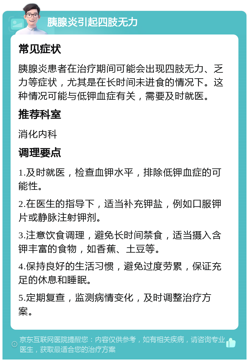 胰腺炎引起四肢无力 常见症状 胰腺炎患者在治疗期间可能会出现四肢无力、乏力等症状，尤其是在长时间未进食的情况下。这种情况可能与低钾血症有关，需要及时就医。 推荐科室 消化内科 调理要点 1.及时就医，检查血钾水平，排除低钾血症的可能性。 2.在医生的指导下，适当补充钾盐，例如口服钾片或静脉注射钾剂。 3.注意饮食调理，避免长时间禁食，适当摄入含钾丰富的食物，如香蕉、土豆等。 4.保持良好的生活习惯，避免过度劳累，保证充足的休息和睡眠。 5.定期复查，监测病情变化，及时调整治疗方案。