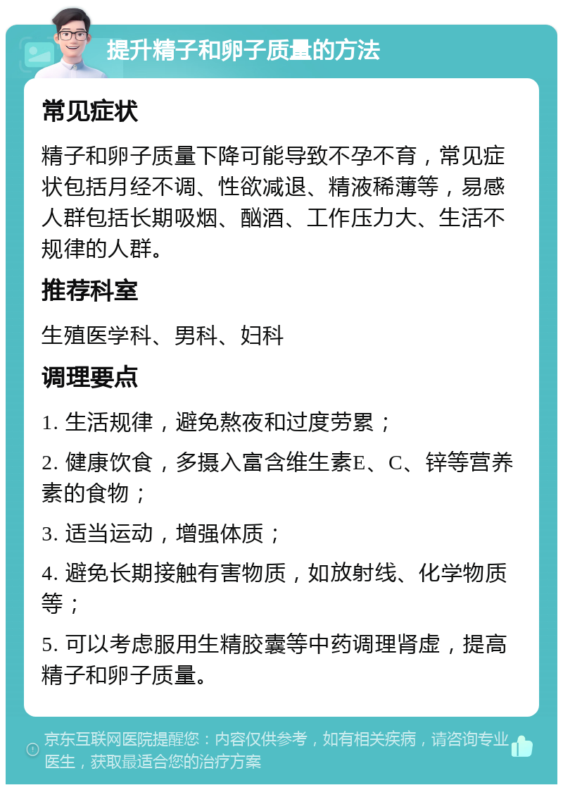 提升精子和卵子质量的方法 常见症状 精子和卵子质量下降可能导致不孕不育，常见症状包括月经不调、性欲减退、精液稀薄等，易感人群包括长期吸烟、酗酒、工作压力大、生活不规律的人群。 推荐科室 生殖医学科、男科、妇科 调理要点 1. 生活规律，避免熬夜和过度劳累； 2. 健康饮食，多摄入富含维生素E、C、锌等营养素的食物； 3. 适当运动，增强体质； 4. 避免长期接触有害物质，如放射线、化学物质等； 5. 可以考虑服用生精胶囊等中药调理肾虚，提高精子和卵子质量。