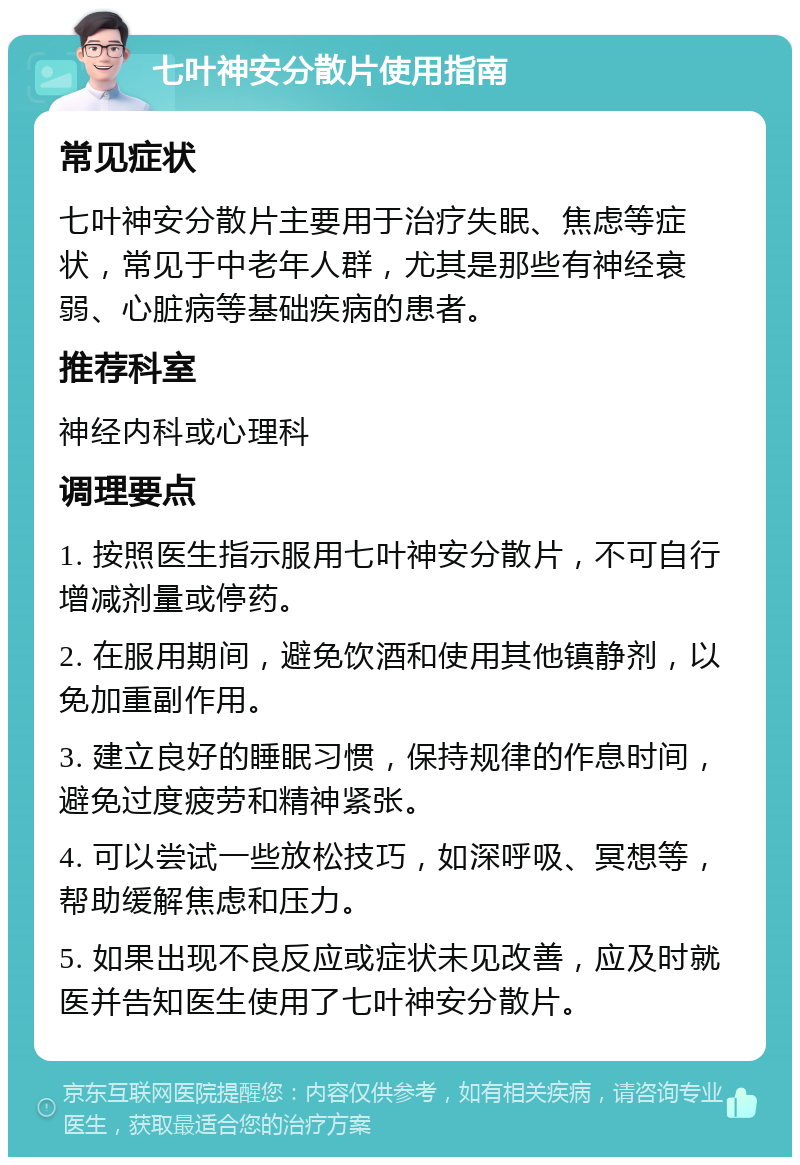 七叶神安分散片使用指南 常见症状 七叶神安分散片主要用于治疗失眠、焦虑等症状，常见于中老年人群，尤其是那些有神经衰弱、心脏病等基础疾病的患者。 推荐科室 神经内科或心理科 调理要点 1. 按照医生指示服用七叶神安分散片，不可自行增减剂量或停药。 2. 在服用期间，避免饮酒和使用其他镇静剂，以免加重副作用。 3. 建立良好的睡眠习惯，保持规律的作息时间，避免过度疲劳和精神紧张。 4. 可以尝试一些放松技巧，如深呼吸、冥想等，帮助缓解焦虑和压力。 5. 如果出现不良反应或症状未见改善，应及时就医并告知医生使用了七叶神安分散片。