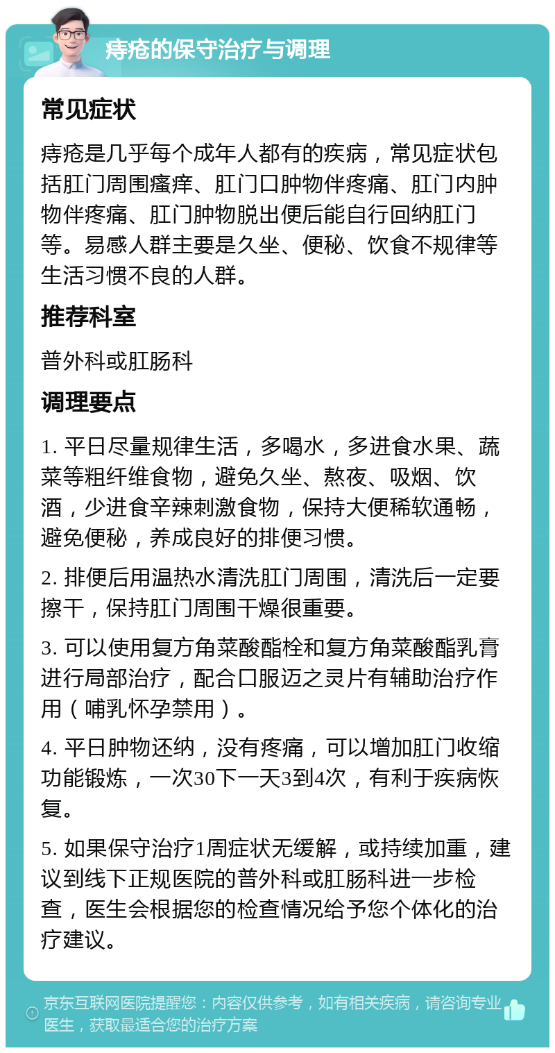 痔疮的保守治疗与调理 常见症状 痔疮是几乎每个成年人都有的疾病，常见症状包括肛门周围瘙痒、肛门口肿物伴疼痛、肛门内肿物伴疼痛、肛门肿物脱出便后能自行回纳肛门等。易感人群主要是久坐、便秘、饮食不规律等生活习惯不良的人群。 推荐科室 普外科或肛肠科 调理要点 1. 平日尽量规律生活，多喝水，多进食水果、蔬菜等粗纤维食物，避免久坐、熬夜、吸烟、饮酒，少进食辛辣刺激食物，保持大便稀软通畅，避免便秘，养成良好的排便习惯。 2. 排便后用温热水清洗肛门周围，清洗后一定要擦干，保持肛门周围干燥很重要。 3. 可以使用复方角菜酸酯栓和复方角菜酸酯乳膏进行局部治疗，配合口服迈之灵片有辅助治疗作用（哺乳怀孕禁用）。 4. 平日肿物还纳，没有疼痛，可以增加肛门收缩功能锻炼，一次30下一天3到4次，有利于疾病恢复。 5. 如果保守治疗1周症状无缓解，或持续加重，建议到线下正规医院的普外科或肛肠科进一步检查，医生会根据您的检查情况给予您个体化的治疗建议。