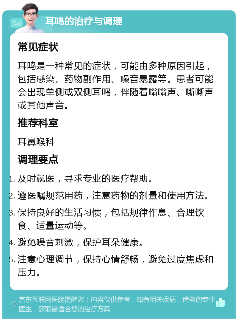 耳鸣的治疗与调理 常见症状 耳鸣是一种常见的症状，可能由多种原因引起，包括感染、药物副作用、噪音暴露等。患者可能会出现单侧或双侧耳鸣，伴随着嗡嗡声、嘶嘶声或其他声音。 推荐科室 耳鼻喉科 调理要点 及时就医，寻求专业的医疗帮助。 遵医嘱规范用药，注意药物的剂量和使用方法。 保持良好的生活习惯，包括规律作息、合理饮食、适量运动等。 避免噪音刺激，保护耳朵健康。 注意心理调节，保持心情舒畅，避免过度焦虑和压力。