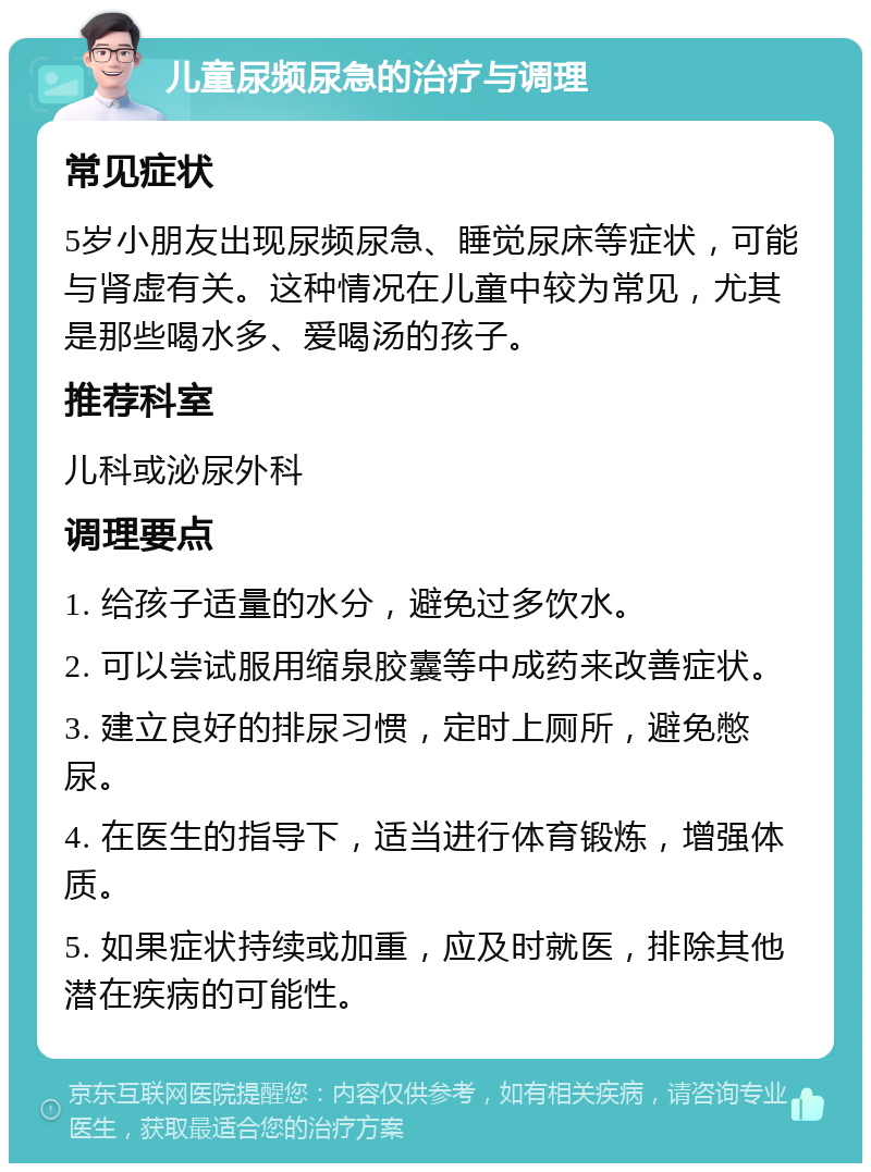 儿童尿频尿急的治疗与调理 常见症状 5岁小朋友出现尿频尿急、睡觉尿床等症状，可能与肾虚有关。这种情况在儿童中较为常见，尤其是那些喝水多、爱喝汤的孩子。 推荐科室 儿科或泌尿外科 调理要点 1. 给孩子适量的水分，避免过多饮水。 2. 可以尝试服用缩泉胶囊等中成药来改善症状。 3. 建立良好的排尿习惯，定时上厕所，避免憋尿。 4. 在医生的指导下，适当进行体育锻炼，增强体质。 5. 如果症状持续或加重，应及时就医，排除其他潜在疾病的可能性。