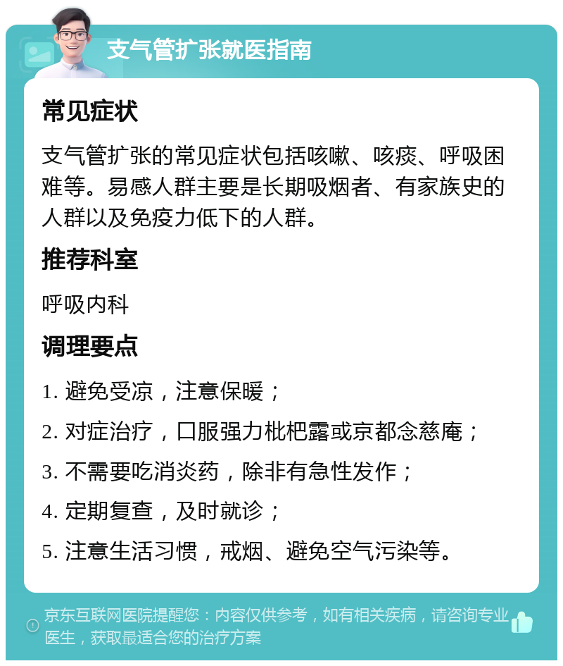 支气管扩张就医指南 常见症状 支气管扩张的常见症状包括咳嗽、咳痰、呼吸困难等。易感人群主要是长期吸烟者、有家族史的人群以及免疫力低下的人群。 推荐科室 呼吸内科 调理要点 1. 避免受凉，注意保暖； 2. 对症治疗，口服强力枇杷露或京都念慈庵； 3. 不需要吃消炎药，除非有急性发作； 4. 定期复查，及时就诊； 5. 注意生活习惯，戒烟、避免空气污染等。