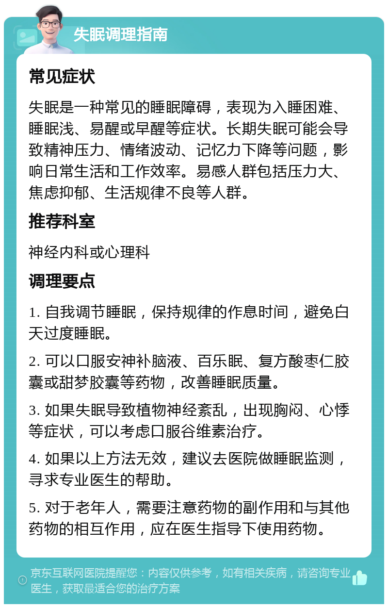 失眠调理指南 常见症状 失眠是一种常见的睡眠障碍，表现为入睡困难、睡眠浅、易醒或早醒等症状。长期失眠可能会导致精神压力、情绪波动、记忆力下降等问题，影响日常生活和工作效率。易感人群包括压力大、焦虑抑郁、生活规律不良等人群。 推荐科室 神经内科或心理科 调理要点 1. 自我调节睡眠，保持规律的作息时间，避免白天过度睡眠。 2. 可以口服安神补脑液、百乐眠、复方酸枣仁胶囊或甜梦胶囊等药物，改善睡眠质量。 3. 如果失眠导致植物神经紊乱，出现胸闷、心悸等症状，可以考虑口服谷维素治疗。 4. 如果以上方法无效，建议去医院做睡眠监测，寻求专业医生的帮助。 5. 对于老年人，需要注意药物的副作用和与其他药物的相互作用，应在医生指导下使用药物。