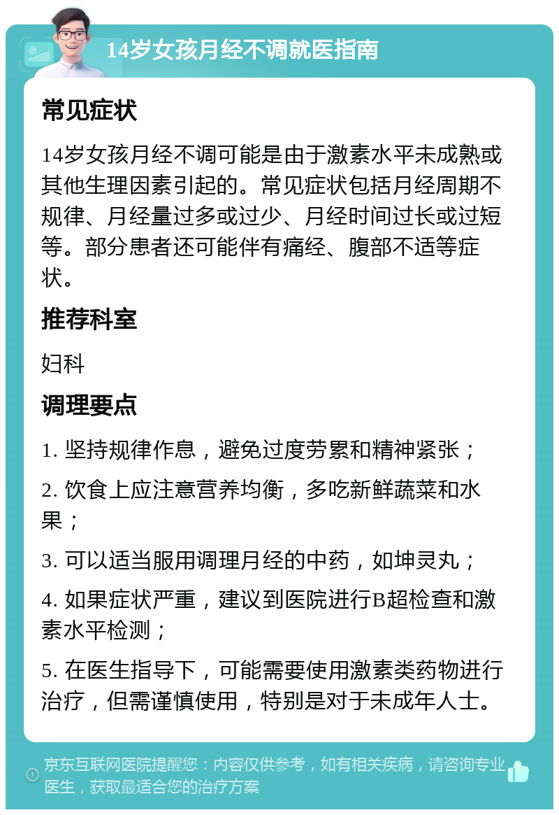 14岁女孩月经不调就医指南 常见症状 14岁女孩月经不调可能是由于激素水平未成熟或其他生理因素引起的。常见症状包括月经周期不规律、月经量过多或过少、月经时间过长或过短等。部分患者还可能伴有痛经、腹部不适等症状。 推荐科室 妇科 调理要点 1. 坚持规律作息，避免过度劳累和精神紧张； 2. 饮食上应注意营养均衡，多吃新鲜蔬菜和水果； 3. 可以适当服用调理月经的中药，如坤灵丸； 4. 如果症状严重，建议到医院进行B超检查和激素水平检测； 5. 在医生指导下，可能需要使用激素类药物进行治疗，但需谨慎使用，特别是对于未成年人士。