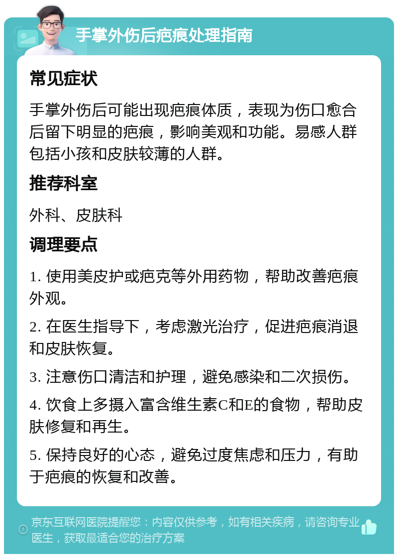 手掌外伤后疤痕处理指南 常见症状 手掌外伤后可能出现疤痕体质，表现为伤口愈合后留下明显的疤痕，影响美观和功能。易感人群包括小孩和皮肤较薄的人群。 推荐科室 外科、皮肤科 调理要点 1. 使用美皮护或疤克等外用药物，帮助改善疤痕外观。 2. 在医生指导下，考虑激光治疗，促进疤痕消退和皮肤恢复。 3. 注意伤口清洁和护理，避免感染和二次损伤。 4. 饮食上多摄入富含维生素C和E的食物，帮助皮肤修复和再生。 5. 保持良好的心态，避免过度焦虑和压力，有助于疤痕的恢复和改善。