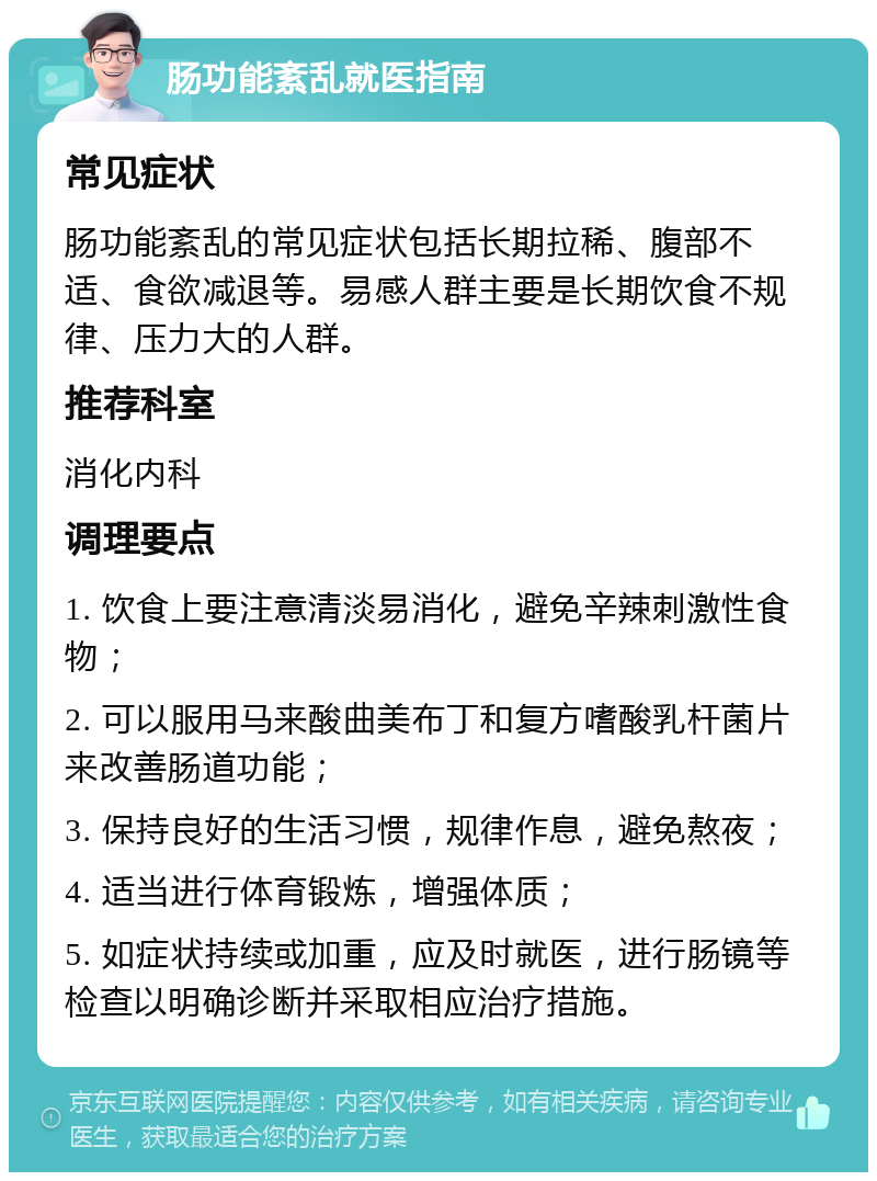 肠功能紊乱就医指南 常见症状 肠功能紊乱的常见症状包括长期拉稀、腹部不适、食欲减退等。易感人群主要是长期饮食不规律、压力大的人群。 推荐科室 消化内科 调理要点 1. 饮食上要注意清淡易消化，避免辛辣刺激性食物； 2. 可以服用马来酸曲美布丁和复方嗜酸乳杆菌片来改善肠道功能； 3. 保持良好的生活习惯，规律作息，避免熬夜； 4. 适当进行体育锻炼，增强体质； 5. 如症状持续或加重，应及时就医，进行肠镜等检查以明确诊断并采取相应治疗措施。