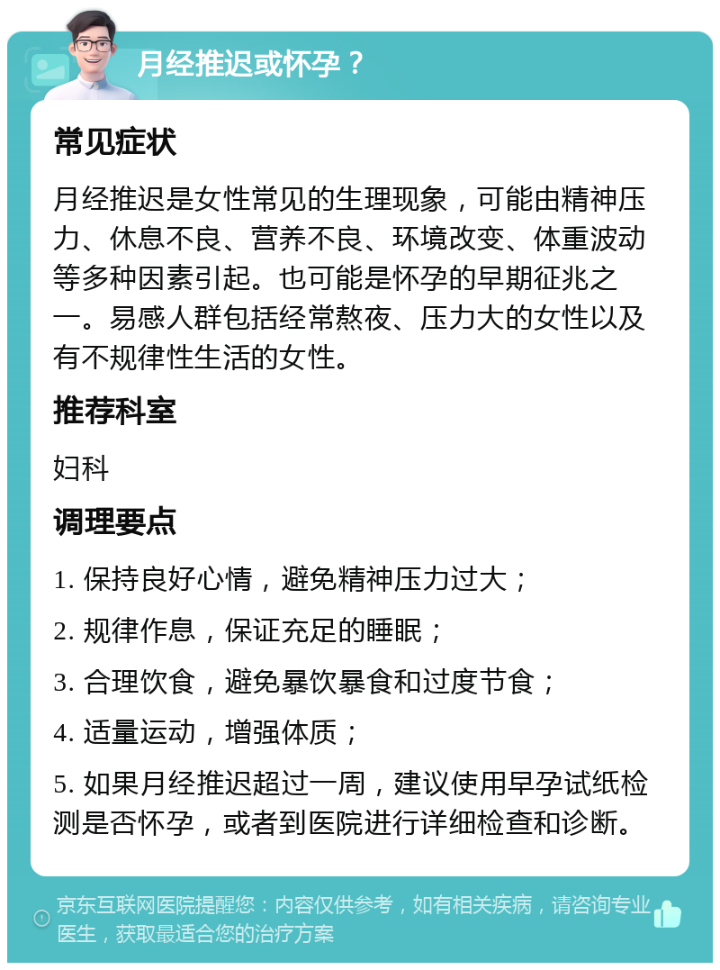 月经推迟或怀孕？ 常见症状 月经推迟是女性常见的生理现象，可能由精神压力、休息不良、营养不良、环境改变、体重波动等多种因素引起。也可能是怀孕的早期征兆之一。易感人群包括经常熬夜、压力大的女性以及有不规律性生活的女性。 推荐科室 妇科 调理要点 1. 保持良好心情，避免精神压力过大； 2. 规律作息，保证充足的睡眠； 3. 合理饮食，避免暴饮暴食和过度节食； 4. 适量运动，增强体质； 5. 如果月经推迟超过一周，建议使用早孕试纸检测是否怀孕，或者到医院进行详细检查和诊断。