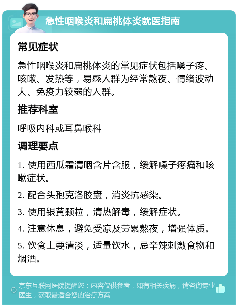 急性咽喉炎和扁桃体炎就医指南 常见症状 急性咽喉炎和扁桃体炎的常见症状包括嗓子疼、咳嗽、发热等，易感人群为经常熬夜、情绪波动大、免疫力较弱的人群。 推荐科室 呼吸内科或耳鼻喉科 调理要点 1. 使用西瓜霜清咽含片含服，缓解嗓子疼痛和咳嗽症状。 2. 配合头孢克洛胶囊，消炎抗感染。 3. 使用银黄颗粒，清热解毒，缓解症状。 4. 注意休息，避免受凉及劳累熬夜，增强体质。 5. 饮食上要清淡，适量饮水，忌辛辣刺激食物和烟酒。