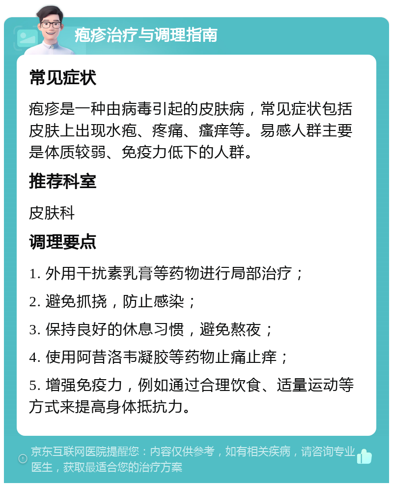 疱疹治疗与调理指南 常见症状 疱疹是一种由病毒引起的皮肤病，常见症状包括皮肤上出现水疱、疼痛、瘙痒等。易感人群主要是体质较弱、免疫力低下的人群。 推荐科室 皮肤科 调理要点 1. 外用干扰素乳膏等药物进行局部治疗； 2. 避免抓挠，防止感染； 3. 保持良好的休息习惯，避免熬夜； 4. 使用阿昔洛韦凝胶等药物止痛止痒； 5. 增强免疫力，例如通过合理饮食、适量运动等方式来提高身体抵抗力。