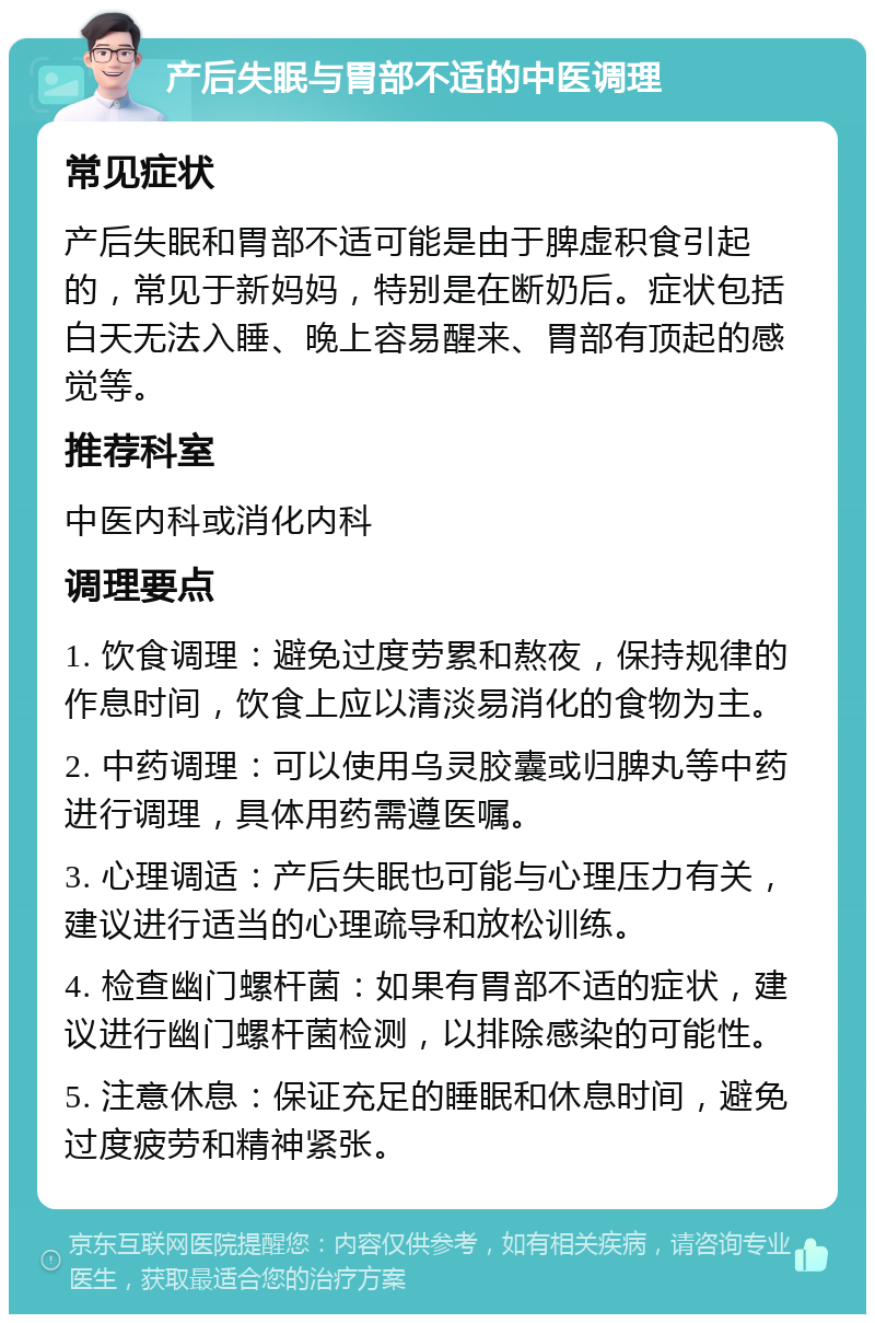 产后失眠与胃部不适的中医调理 常见症状 产后失眠和胃部不适可能是由于脾虚积食引起的，常见于新妈妈，特别是在断奶后。症状包括白天无法入睡、晚上容易醒来、胃部有顶起的感觉等。 推荐科室 中医内科或消化内科 调理要点 1. 饮食调理：避免过度劳累和熬夜，保持规律的作息时间，饮食上应以清淡易消化的食物为主。 2. 中药调理：可以使用乌灵胶囊或归脾丸等中药进行调理，具体用药需遵医嘱。 3. 心理调适：产后失眠也可能与心理压力有关，建议进行适当的心理疏导和放松训练。 4. 检查幽门螺杆菌：如果有胃部不适的症状，建议进行幽门螺杆菌检测，以排除感染的可能性。 5. 注意休息：保证充足的睡眠和休息时间，避免过度疲劳和精神紧张。