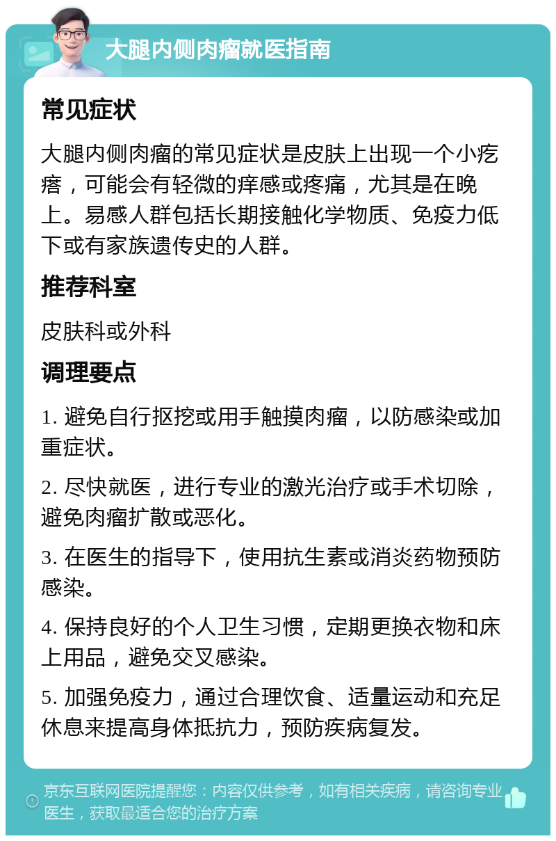 大腿内侧肉瘤就医指南 常见症状 大腿内侧肉瘤的常见症状是皮肤上出现一个小疙瘩，可能会有轻微的痒感或疼痛，尤其是在晚上。易感人群包括长期接触化学物质、免疫力低下或有家族遗传史的人群。 推荐科室 皮肤科或外科 调理要点 1. 避免自行抠挖或用手触摸肉瘤，以防感染或加重症状。 2. 尽快就医，进行专业的激光治疗或手术切除，避免肉瘤扩散或恶化。 3. 在医生的指导下，使用抗生素或消炎药物预防感染。 4. 保持良好的个人卫生习惯，定期更换衣物和床上用品，避免交叉感染。 5. 加强免疫力，通过合理饮食、适量运动和充足休息来提高身体抵抗力，预防疾病复发。