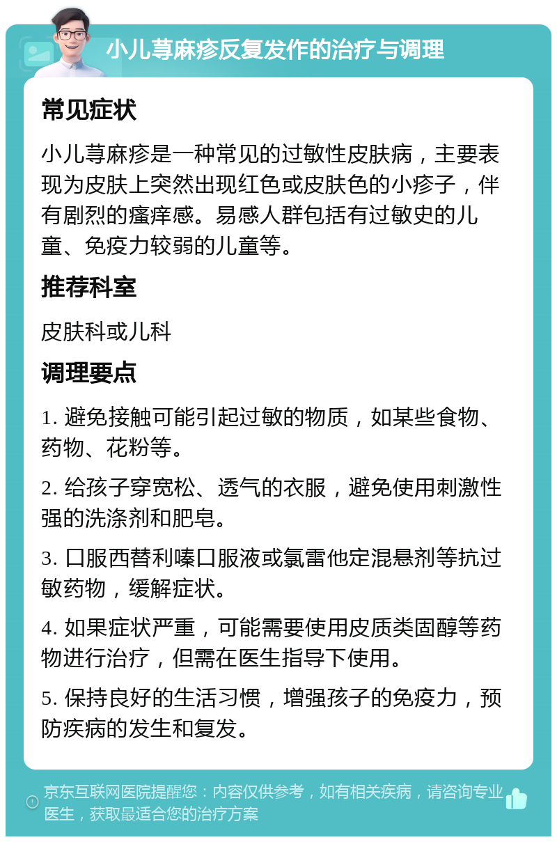 小儿荨麻疹反复发作的治疗与调理 常见症状 小儿荨麻疹是一种常见的过敏性皮肤病，主要表现为皮肤上突然出现红色或皮肤色的小疹子，伴有剧烈的瘙痒感。易感人群包括有过敏史的儿童、免疫力较弱的儿童等。 推荐科室 皮肤科或儿科 调理要点 1. 避免接触可能引起过敏的物质，如某些食物、药物、花粉等。 2. 给孩子穿宽松、透气的衣服，避免使用刺激性强的洗涤剂和肥皂。 3. 口服西替利嗪口服液或氯雷他定混悬剂等抗过敏药物，缓解症状。 4. 如果症状严重，可能需要使用皮质类固醇等药物进行治疗，但需在医生指导下使用。 5. 保持良好的生活习惯，增强孩子的免疫力，预防疾病的发生和复发。