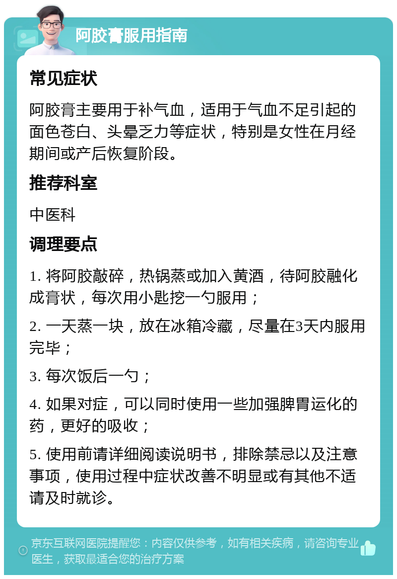 阿胶膏服用指南 常见症状 阿胶膏主要用于补气血，适用于气血不足引起的面色苍白、头晕乏力等症状，特别是女性在月经期间或产后恢复阶段。 推荐科室 中医科 调理要点 1. 将阿胶敲碎，热锅蒸或加入黄酒，待阿胶融化成膏状，每次用小匙挖一勺服用； 2. 一天蒸一块，放在冰箱冷藏，尽量在3天内服用完毕； 3. 每次饭后一勺； 4. 如果对症，可以同时使用一些加强脾胃运化的药，更好的吸收； 5. 使用前请详细阅读说明书，排除禁忌以及注意事项，使用过程中症状改善不明显或有其他不适请及时就诊。